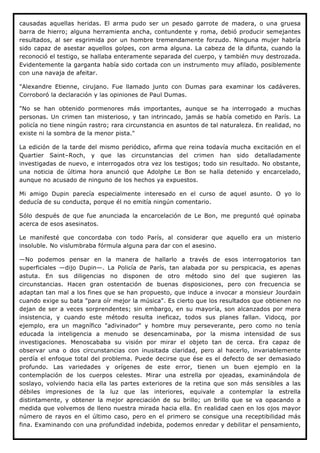 causadas aquellas heridas. El arma pudo ser un pesado garrote de madera, o una gruesa
barra de hierro; alguna herramienta ancha, contundente y roma, debió producir semejantes
resultados, al ser esgrimida por un hombre tremendamente forzudo. Ninguna mujer habría
sido capaz de asestar aquellos golpes, con arma alguna. La cabeza de la difunta, cuando la
reconoció el testigo, se hallaba enteramente separada del cuerpo, y también muy destrozada.
Evidentemente la garganta había sido cortada con un instrumento muy afilado, posiblemente
con una navaja de afeitar.

"Alexandre Etienne, cirujano. Fue llamado junto con Dumas para examinar los cadáveres.
Corroboró la declaración y las opiniones de Paul Dumas.

"No se han obtenido pormenores más importantes, aunque se ha interrogado a muchas
personas. Un crimen tan misterioso, y tan intrincado, jamás se había cometido en París. La
policía no tiene ningún rastro; rara circunstancia en asuntos de tal naturaleza. En realidad, no
existe ni la sombra de la menor pista."

La edición de la tarde del mismo periódico, afirma que reina todavía mucha excitación en el
Quartier Saint–Roch, y que las circunstancias del crimen han sido detalladamente
investigadas de nuevo, e interrogados otra vez los testigos; todo sin resultado. No obstante,
una noticia de última hora anunció que Adolphe Le Bon se halla detenido y encarcelado,
aunque no acusado de ninguno de los hechos ya expuestos.

Mi amigo Dupin parecía especialmente interesado en el curso de aquel asunto. O yo lo
deducía de su conducta, porque él no emitía ningún comentario.

Sólo después de que fue anunciada la encarcelación de Le Bon, me preguntó qué opinaba
acerca de esos asesinatos.

Le manifesté que concordaba con todo París, al considerar que aquello era un misterio
insoluble. No vislumbraba fórmula alguna para dar con el asesino.

—No podemos pensar en la manera de hallarlo a través de esos interrogatorios tan
superficiales —dijo Dupin—. La Policía de París, tan alabada por su perspicacia, es apenas
astuta. En sus diligencias no disponen de otro método sino del que sugieren las
circunstancias. Hacen gran ostentación de buenas disposiciones, pero con frecuencia se
adaptan tan mal a los fines que se han propuesto, que induce a invocar a monsieur Jourdain
cuando exige su bata "para oír mejor la música". Es cierto que los resultados que obtienen no
dejan de ser a veces sorprendentes; sin embargo, en su mayoría, son alcanzados por mera
insistencia, y cuando este método resulta ineficaz, todos sus planes fallan. Vidocq, por
ejemplo, era un magnífico "adivinador" y hombre muy perseverante, pero como no tenía
educada la inteligencia a menudo se desencaminaba, por la misma intensidad de sus
investigaciones. Menoscababa su visión por mirar el objeto tan de cerca. Era capaz de
observar una o dos circunstancias con inusitada claridad, pero al hacerlo, invariablemente
perdía el enfoque total del problema. Puede decirse que ése es el defecto de ser demasiado
profundo. Las variedades y orígenes de este error, tienen un buen ejemplo en la
contemplación de los cuerpos celestes. Mirar una estrella por ojeadas, examinándola de
soslayo, volviendo hacia ella las partes exteriores de la retina que son más sensibles a las
débiles impresiones de la luz que las interiores, equivale a contemplar la estrella
distintamente, y obtener la mejor apreciación de su brillo; un brillo que se va opacando a
medida que volvemos de lleno nuestra mirada hacia ella. En realidad caen en los ojos mayor
número de rayos en el último caso, pero en el primero se consigue una receptibilidad más
fina. Examinando con una profundidad indebida, podemos enredar y debilitar el pensamiento,
 