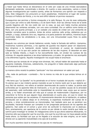 y hacer que hasta Venus se desvanezca en el cielo por culpa de una mirada escrutadora
demasiado sostenida, concentrada o directa. En cuanto a esos asesinatos, vamos a iniciar
algunas investigaciones por nuestra cuenta, antes de formarnos una opinión con respecto a
ellos. Esta indagación nos procurará un buen pasatiempo. Visitaremos el lugar del suceso.
Conozco al Prefecto de Policía, y no me será difícil obtener el permiso necesario.

Conseguimos ese permiso y fuimos enseguida a la calle Morgue. Es una de esas callejuelas
que cruzan por entre la calle Richelieu y la de Saint–Roch. Eran las últimas horas de la tarde
cuando llegamos allí. No nos costó dar con la casa, ya que aún había muchas personas
observando las ventanas cerradas, con una vana curiosidad. Era un edificio como tantos en
París, con una puerta principal, y a un costado una caseta de cristal con una ventanilla de
bastidor corredizo para la portera. Antes de entrar subimos calle arriba, doblamos por un
callejón, y luego, doblando otra vez, llegamos a la parte posterior del edificio, mientras Dupin
examinaba todos los alrededores y la casa, con una minuciosidad cuyos fines no podía
comprender.

Después nos volvimos por donde habíamos venido, hasta la fachada del edificio. Llamamos,
mostramos nuestros permisos, y los agentes de guardia nos dejaron pasar sin objeciones.
Nos dirigimos a la habitación donde habían encontrado el cuerpo de mademoiselle
L'Espanaye, y en la que aún yacían los cadáveres de las dos mujeres. El desorden en esta
sala se hallaba intacto, y Dupin lo fue escrudiñando todo, sin olvidar los cuerpos de las
víctimas. En seguida pasamos a las otras habitaciones y al patio. Un gendarme nos acompañó
a los diferentes lugares. Aquella investigación nos ocupó hasta el anochecer.

He dicho que las rarezas de mi amigo eran diversas. Así, rehusó hablar del asesinato hasta el
siguiente mediodía. Entonces, súbitamente, me preguntó si había observado algo particular
en el escenario del crimen.

La manera cómo recalcó la palabra "particular" me hizo estremecer sin saber por qué.

—No, nada de particular —contesté—. Por lo menos no más de lo que ambos leímos en el
diario...

—Me temo que "La Gazette" no ha penetrado en el horror inusitado del asunto —replicó él—.
Yo pienso que si ese misterio parece insoluble es por la misma razón por la que debería ser
muy fácil de resolver; me refiero al carácter desmesurado de cuanto lo rodea. La policía está
confundida por la aparente falta de motivación, y no por las posibles causas de la atrocidad
del asesinato; está confundida ante la imposibilidad de conciliar esas voces que se oyeron
arriba, y no haber encontrado allí más que el cuerpo de mademoiselle L'Espanaye; por no
vislumbrar la forma de que alguien haya abandonado el cuarto piso, sin que le viesen las
personas que subían por las escaleras. El impresionante desorden de la habitación, el cadáver
introducido con la cabeza abajo en la chimenea, la espantosa mutilación del cuerpo de la
anciana, y otras consideraciones ya mencionadas, han bastado para que se paralicen sus
facultades, haciendo fracasar por completo la tan pregonada perspicacia de los agentes del
gobierno. Han caído en el común y gran error de confundir lo imprevisto con lo abstruso.
Pero, precisamente, por apartarse de lo común es por dónde la razón tendría que hallar su
camino para investigar la verdad. En indagaciones como la que ahora estamos efectuando, no
tenemos sólo que preguntar qué ha ocurrido, sino qué ha ocurrido que no haya pasado jamás
hasta ahora. La facilidad con que yo he llegado a la solución de este enigma, va en razón
directa con su aparente insolubilidad a los ojos de la policía.

Con mucho asombro clavé la mirada en los ojos de mi interlocutor.
 