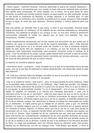 —Ahora espero —continuó diciendo, mientras observaba la puerta de nuestra habitación—,
estoy esperando a una persona que, aun cuando no haya sido quien perpetró esta carnicería,
bien podría estar complicada, en cierta medida, con el hecho. De la peor parte de estos
crímenes, es posible que resulte inocente. Espero no equivocarme en esta suposición, porque
en ella fundo mi esperanza de descifrar la verdad. Aguardo a un hombre aquí, en esta
habitación, de un momento a otro; también es posible que no venga, aunque lo más probable
es que lo haga. Si viene hay que retenerlo. Tenemos pistolas, y ambos sabemos para que
sirven.

Cogí una pistola, sin entender bien lo que hacía, ni creer lo que escuchaba, mientras Dupin
seguía conversando, en soliloquio. Ya he hablado de sus maneras abstraídas en semejantes
momentos. Sus palabras se dirigían a mí, aunque su voz, no muy alta, ofrecía la entonación
comúnmente empleada al hablar con alguien que se halla muy distante. Sus ojos,
inexpresivos, miraban a la pared.

—Está completamente demostrado que en esa reyerta que escucharon los que subían por la
escalera, las voces no correspondían a las de las mujeres asesinadas —dijo—. Esto descarta
cualquiera duda acerca de si la anciana pudo dar muerte a su hija y suicidarse después.
Hablo de este punto sólo por obediencia a un método, ya que las fuerzas de madame
L'Espanaye eran totalmente insuficientes para arrastrar chimenea arriba el cadáver de la
joven. Y por las heridas de su propio cuerpo, queda básicamente excluida la idea de suicidio.
Por lo tanto, está claro que los asesinatos fueron cometidos por terceras personas, y que son
las voces de esas personas las que se oyeron discutir.

Lo observé sin encontrar objeción alguna.

—Permítame ahora —prosiguió—, hacer hincapié no en lo que se ha declarado acerca de esas
voces, sino en lo que hay de particular en dichas declaraciones. ¿Ha observado usted en ellas
algo especial?

—Sí, noté que mientras todos los testigos coincidían en que la voz grave era la de un francés,
hubo mucho desacuerdo en cuanto a la voz aguda.

—Eso es la evidencia misma —dijo Dupin—, pero no la peculiaridad de dicha evidencia. Usted
no ha percibido nada característico, y, sin embargo, "algo" había que percibir. Los testigos,
como se ha dicho, estuvieron de acuerdo en cuanto a la voz grave. Pero en lo que se refiere a
la voz aguda, la particularidad consiste "no en el desacuerdo", sino en que un italiano, un
inglés, un español, un holandés y un francés han intentado describirla, y cada uno la
menciona como "la voz de un extranjero". Cada uno está seguro de que no era la voz de un
compatriota suyo, y la compara con la de un individuo proveniente de alguna nación cuyo
lenguaje desconoce. El francés supone que era la voz de un español; el holandés sostiene que
fue la de un francés, aunque "por desconocer el idioma, el testigo fue interrogado por medio
de un intérprete"; el inglés piensa que se trataba de un alemán, pese a que "no entiende
alemán"; el español asegura que era un inglés, juzgando únicamente por el acento, porque
"no entiende la lengua inglesa"; el italiano opina que fue la voz de un ruso, pero jamás ha
conversado con un ruso; un segundo francés difiere del primero, y sostiene que aquella voz
era la de un italiano. ¡Qué inusitada ha de ser realmente esa voz, para que puedan darse
estos testimonios tan contradictorios! Ciudadanos de las cinco grandes divisiones de Europa,
no reconocen nada que les sea familiar en sus inflexiones. Usted dirá que también puede ser
la voz de un asiático o de un africano. A pesar de que ni los asiáticos ni los africanos abundan
en París, no niego esa posibilidad, pero me interesa llamar su atención sobre tres puntos:
aquella voz es descrita por uno de los testigos como "más áspera que aguda", y otros la
 