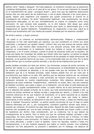 definen como "rápida y desigual". No hubo palabras, no existieron sonidos que se parecieran
a palabras distinguibles, como en el caso de la voz grave. Yo no sé qué impresión he causado
en el entendimiento de usted —prosiguió Dupin—, pero creo que las legítimas deducciones
hechas sólo con esta parte de los testimonios, o sea la parte referente a las voces grave y
aguda, bastan para engendrar una sospecha que puede conducirnos al avance en la
investigación del misterio. He dicho "deducciones legítimas", más exactamente, las únicas
deducciones adecuadas, en las que inevitablemente se origina mi sospecha como única
conclusión. En qué consiste esta sospecha, no lo diré todavía. Sólo deseo que usted
comprenda que, para mí, tiene la fuerza suficiente para darle un determinado giro a mis
indagaciones en aquella habitación. Trasladémonos en imaginación a esa sala. ¿Qué es lo
primero que buscaremos allí? Los medios de evasión utilizados por los asesinos ¿verdad?

Me limité a asentir, y Dupin continuó:

—Ni usted ni yo creemos en acontecimientos sobrenaturales. Madame y mademoiselle
L'Espanaye no han sido asesinadas por espíritus. Los que cometieron el crimen son seres
materiales, y escaparon por iguales medios. ¿Cómo? Hay una sola manera de razonar sobre
este punto, y esa manera debe conducirnos a una solución precisa. Está claro que los
asesinos se encontraban en la habitación donde fue hallado el cuerpo de mademoiseile
L'Espanaye, o en el cuarto contiguo, cuando el grupo de personas subió por la escalera. De
modo que basta con investigar las salidas que tienen estos dos lugares. La policía ha dejado
al descubierto los pisos, los techos, y la mampostería de las paredes en todas direcciones. No
obstante, no he querido fiarme de sus ojos, y lo he examinado todo con los míos. Por lo tanto
puedo afirmar que no existían puertas secretas, y las dos de las habitaciones que dan al

pasillo estaban cerradas con llave por dentro. Las chimeneas, aunque de ancho corriente, no
podrían dar cabida ni a un gato corpulento. En consecuencia, la imposibilidad de escape por
los medios ya indicados es absoluta, y no nos quedan más que las ventanas. Por la de la
habitación que da a la fachada principal, nadie hubiera podido huir sin ser visto por la
muchedumbre que había en la calle. Ello significa que los asesinos salieron por las ventanas
de la habitación trasera. Llevados a esta conclusión de manera inequívoca, no podemos
rechazarla tomando en cuenta impedimentos evidentes. Sólo debemos demostrar que
cualquiera de estos evidentes "impedimentos", realmente no existe. Bien, hay dos ventanas
de bastidor corredizo, que suben y bajan, en la habitación. Una de ellas no está obstruida por
el mobiliario, y queda completamente visible. La parte inferior de la otra permanece oculta
por la cabecera del pesado armazón de la cama, que está estrechamente pegado a ella. La
primera de dichas ventanas se hallaba cerrada y asegurada por dentro, y resistió a los más
violentos esfuerzos de los que trataron de levantarla; en la parte izquierda de su bastidor
habían barrenado un agujero, y hundido allí un grueso clavo casi hasta la cabeza.
Examinando la otra ventana, se descubrió en ella otro clavo similar, y todos los intentos para
subir el bastidor fracasaron también. La policía quedó convencida de que la fuga no podía
haberse efectuado por ahí, y, por consiguiente, consideró superfluo extraer esos clavos y
levantar las ventanas. Mi examen fue algo más prolijo. Razoné de este modo a posteriori: los
asesinos han escapado por una de esas ventanas, y es imposible que hayan vuelto a cerrar
los bastidores por dentro. Esta consideración, por su evidencia, fue la que atascó las
investigaciones de la policía. Pero el hecho era que las ventanas estaban cerradas y bien
aseguradas. Se hacía entonces "necesario" que pudieran cerrarse por sí mismas; no había
manera de escapar a esta conclusión. Fui hasta la ventana libre de estorbos, extraje el clavo
con cierta dificultad, y probé a subir el bastidor. Como me figuraba, resistió a todas mis
manipulaciones, y en ese instante sospeché que había un resorte secreto. Una cuidadosa
inspección me hizo descubrirlo. Lo presioné y satisfecho con mi hallazgo, me abstuve de
 