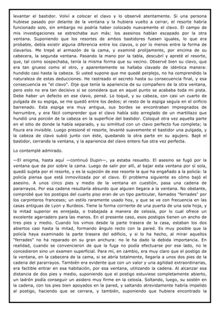 levantar el bastidor. Volví a colocar el clavo y lo observé atentamente. Si una persona
hubiese pasado por delante de la ventana y la hubiera vuelto a cerrar, el resorte habría
funcionado solo, sin embargo no podría haber colocado nuevamente el clavo. El campo de
mis investigaciones se estrechaba aun más: los asesinos habían escapado por la otra
ventana. Suponiendo que los resortes de ambos bastidores fuesen iguales, lo que era
probable, debía existir alguna diferencia entre los clavos, o por lo menos entre la forma de
clavarlos. Me trepé al armazón de la cama, y examiné prolijamente, por encima de su
cabecera, la segunda ventana. Pasando la mano por la tabla, descubrí y apreté el resorte,
que, tal como sospechaba, tenía la misma forma que su vecino. Observé bien su clavo, que
era tan grueso como el otro, y aparentemente se hallaba clavado de idéntica manera:
hundido casi hasta la cabeza. Si usted supone que me quedé perplejo, no ha comprendido la
naturaleza de estas deducciones. He rastreado el secreto hasta su consecuencia final, y esa
consecuencia es "el clavo". Dije que tenía la apariencia de su compañero de la otra ventana,
pero esto no era tan decisivo si se considera que en aquel punto se acababa toda mi pista.
Debe haber un defecto en ese clavo, pensé. Lo toqué, y su cabeza, con casi un cuarto de
pulgada de su espiga, se me quedó entre los dedos; el resto de la espiga seguía en el orificio
barrenado. Esta espiga era muy antigua, sus bordes se encontraban impregnados de
herrumbre, y era fácil comprender que el clavo había sido arreglado de un martillazo que
hundió una porción de la cabeza en la superficie del bastidor. Coloqué otra vez aquella parte
en el sitio de donde la había separado, y su similitud con un clavo perfecto fue completa; la
fisura era invisible. Luego presioné el resorte, levanté suavemente el bastidor una pulgada, y
la cabeza de clavo subió junto con éste, quedando la otra parte en su agujero. Bajé el
bastidor, cerrando la ventana, y la apariencia del clavo entero fue otra vez perfecta.

Lo contemplé admirado.

—El enigma, hasta aquí —continuó Dupin—, ya estaba resuelto. El asesino se fugó por la
ventana que da por sobre la cama. Luego de salir por allí, al bajar esta ventana por sí sola,
quedó sujeta por el resorte, y es la sujeción de ese resorte la que ha engañado a la policía: la
policía piensa que está inmovilizada por el clavo. El problema siguiente es cómo bajó el
asesino. A unos cinco pies y medio de la ventana en cuestión, pasa una cadena de
pararrayos. Por esa cadena resultaría absurdo que alguien llegara a la ventana. No obstante,
comprobé que los postigos del cuarto piso eran de un tipo particular, llamados "ferrades" por
los carpinteros franceses; un estilo raramente usado hoy, y que se ve con frecuencia en las
casas antiguas de Lyon y Burdeos. Tiene la forma corriente de una puerta de una sola hoja, y
la mitad superior es enrejada, o trabajada a manera de celosía, por lo cual ofrece un
excelente agarradero para las manos. En el presente caso, esos postigos tienen un ancho de
tres pies y medio. Cuando los vimos desde la parte trasera de la casa, estaban los dos
abiertos casi hasta la mitad, formando ángulo recto con la pared. Es muy posible que la
policía haya examinado la parte trasera del edificio, y si lo ha hecho, al mirar aquellos
"ferrades" no ha reparado en su gran anchura: no le ha dado la debida importancia. En
realidad, cuando se convencieron de que la fuga no podía efectuarse por ese lado, no le
concedieron sino un examen superficial. Para mí, en cambio, era muy claro que el postigo de
la ventana, en la cabecera de la cama, si se abría totalmente, llegaría a unos dos pies de la
cadena del pararrayos. También era evidente que con un valor y una agilidad extraordinarias,
era factible entrar en esa habitación, por esa ventana, utilizando la cadena. Al alcanzar esa
distancia de dos pies y medio, suponiendo que el postigo estuviese completamente abierto,
un ladrón podía conseguir un asidero muy firme en la celosía. Soltando, luego, su sostén en
la cadena, con los pies bien apoyados en la pared, y saltando atrevidamente habría impelido
al postigo, haciendo que se cerrara, y también, suponiendo que hubiera encontrado la
 