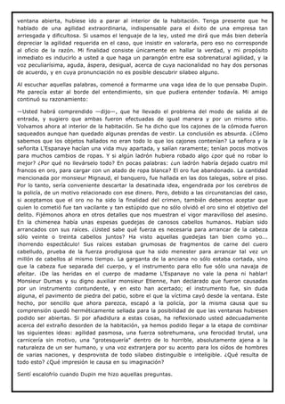 ventana abierta, hubiese ido a parar al interior de la habitación. Tenga presente que he
hablado de una agilidad extraordinaria, indispensable para el éxito de una empresa tan
arriesgada y dificultosa. Si usamos el lenguaje de la ley, usted me dirá que más bien debería
depreciar la agilidad requerida en el caso, que insistir en valorarla, pero eso no corresponde
al oficio de la razón. Mi finalidad consiste únicamente en hallar la verdad, y mi propósito
inmediato es inducirlo a usted a que haga un parangón entre esa sobrenatural agilidad, y la
voz peculiarísima, aguda, áspera, desigual, acerca de cuya nacionalidad no hay dos personas
de acuerdo, y en cuya pronunciación no es posible descubrir silabeo alguno.

Al escuchar aquellas palabras, comencé a formarme una vaga idea de lo que pensaba Dupin.
Me parecía estar al borde del entendimiento, sin que pudiera entender todavía. Mi amigo
continuó su razonamiento:

—Usted habrá comprendido —dijo—, que he llevado el problema del modo de salida al de
entrada, y sugiero que ambas fueron efectuadas de igual manera y por un mismo sitio.
Volvamos ahora al interior de la habitación. Se ha dicho que los cajones de la cómoda fueron
saqueados aunque han quedado algunas prendas de vestir. La conclusión es absurda. ¿Cómo
sabemos que los objetos hallados no eran todo lo que los cajones contenían? La señora y la
señorita L'Espanaye hacían una vida muy apartada, y salían raramente; tenían pocos motivos
para muchos cambios de ropas. Y si algún ladrón hubiera robado algo ¿por qué no robar lo
mejor? ¿Por qué no llevárselo todo? En pocas palabras: ¿un ladrón habría dejado cuatro mil
francos en oro, para cargar con un atado de ropa blanca? El oro fue abandonado. La cantidad
mencionada por monsieur Mignaud, el banquero, fue hallada en las dos talegas, sobre el piso.
Por lo tanto, sería conveniente descartar la desatinada idea, engendrada por los cerebros de
la policía, de un motivo relacionado con ese dinero. Pero, debido a las circunstancias del caso,
si aceptamos que el oro no ha sido la finalidad del crimen, también debemos aceptar que
quien lo cometió fue tan vacilante y tan estúpido que no sólo olvidó el oro sino el objetivo del
delito. Fijémonos ahora en otros detalles que nos muestran el vigor maravilloso del asesino.
En la chimenea había unas espesas guedejas de canosos cabellos humanos. Habían sido
arrancados con sus raíces. ¿Usted sabe qué fuerza es necesaria para arrancar de la cabeza
sólo veinte o treinta cabellos juntos? Ha visto aquellas guedejas tan bien como yo...
¡horrendo espectáculo! Sus raíces estaban grumosas de fragmentos de carne del cuero
cabelludo, prueba de la fuerza prodigiosa que ha sido menester para arrancar tal vez un
millón de cabellos al mismo tiempo. La garganta de la anciana no sólo estaba cortada, sino
que la cabeza fue separada del cuerpo, y el instrumento para ello fue sólo una navaja de
afeitar. ¡De las heridas en el cuerpo de madame L'Espanaye no vale la pena ni hablar!
Monsieur Dumas y su digno auxiliar monsieur Etienne, han declarado que fueron causadas
por un instrumento contundente, y en esto han acertado; el instrumento fue, sin duda
alguna, el pavimento de piedra del patio, sobre el que la víctima cayó desde la ventana. Este
hecho, por sencillo que ahora parezca, escapó a la policía, por la misma causa que su
comprensión quedó herméticamente sellada para la posibilidad de que las ventanas hubiesen
podido ser abiertas. Si por añadidura a estas cosas, ha reflexionado usted adecuadamente
acerca del extraño desorden de la habitación, ya hemos podido llegar a la etapa de combinar
las siguientes ideas: agilidad pasmosa, una fuerza sobrehumana, una ferocidad brutal, una
carnicería sin motivo, una "grotesquería" dentro de lo horrible, absolutamente ajena a la
naturaleza de un ser humano, y una voz extranjera por su acento para los oídos de hombres
de varias naciones, y desprovista de todo silabeo distinguible o inteligible. ¿Qué resulta de
todo esto? ¿Qué impresión le causa en su imaginación?

Sentí escalofrío cuando Dupin me hizo aquellas preguntas.
 