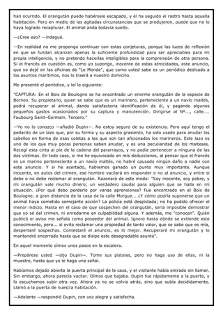 han ocurrido. El orangután puede habérsele escapado, y él ha seguido el rastro hasta aquella
habitación. Pero en medio de las agitadas circunstancias que se produjeron, puede que no lo
haya logrado recapturar. El animal anda todavía suelto.

—¿Cree eso? —indagué.

—En realidad no me propongo continuar con estas conjeturas, porque las luces de reflexión
en que se fundan alcanzan apenas la suficiente profundidad para ser apreciables para mi
propia inteligencia, y no pretendo hacerlas inteligibles para la comprensión de otra persona.
Si el francés en cuestión es, como yo supongo, inocente de estas atrocidades, este anuncio,
que yo dejé en las oficinas de "Le Monde", que como usted sabe es un periódico dedicado a
los asuntos marítimos, nos lo traerá a nuestro domicilio.

Me presentó el periódico, y leí lo siguiente:

"CAPTURA: En el Bois de Boulogne se ha encontrado un enorme orangután de la especie de
Borneo. Su propietario, quien se sabe que es un marinero, perteneciente a un navío maltés,
podrá recuperar al animal, dando satisfactoria identificación de él, y pagando algunos
pequeños gastos ocasionados por su captura y manutención. Dirigirse al Nº..., calle....
Faubourg Saint–Germain. Tercero."

—Yo no lo conozco —añadió Dupin—. No estoy seguro de su existencia. Pero aquí tengo el
pedacito de un lazo que, por su forma y su aspecto grasiento, ha sido usado para anudar los
cabellos en forma de esas coletas a las que son tan aficionados los marineros. Este lazo es
uno de los que muy pocas personas saben anudar, y es una peculiaridad de los malteses.
Recogí esta cinta al pie de la cadena del pararrayos, y no podía pertenecer a ninguna de las
dos víctimas. En todo caso, si me he equivocado en mis deducciones, al pensar que el francés
es un marino perteneciente a un navío maltés, no habré causado ningún daño a nadie con
este anuncio. Y si he acertado, habremos ganado un punto muy importante. Aunque
inocente, en autos del crimen, ese hombre vacilará en responder o no al anuncio, y entre si
debe o no debe reclamar al orangután. Razonará de este modo: "Soy inocente, soy pobre, y
mi orangután vale mucho dinero; un verdadero caudal para alguien que se halla en mi
situación. ¿Por qué debo perderlo por vanas aprensiones? Fue encontrado en el Bois de
Boulogne, a gran distancia de la casa de la calle Morgue... ¿Y cómo podría suponerse que un
animal haya cometido semejante acción? La policía está despistada; no ha podido ofrecer el
menor indicio. Hasta en el caso de que sospechen del orangután, sería imposible demostrar
que yo sé del crimen, ni enredarme en culpabilidad alguna. Y además, me "conocen". Quién
publicó el aviso me señala como poseedor del animal. Ignoro hasta dónde se extiende este
conocimiento, pero... si evito reclamar una propiedad de tanto valor, que se sabe que es mía,
despertaré sospechas. Contestaré el anuncio, es lo mejor. Recuperaré mi orangután y lo
mantendré encerrado hasta que se disipe este desagradable asunto".

En aquel momento oímos unos pasos en la escalera.

—Prepárese usted —dijo Dupin—. Tome sus pistolas, pero no haga uso de ellas, ni la
muestre, hasta que yo le haga una señal.

Habíamos dejado abierta la puerta principal de la casa, y el visitante había entrado sin llamar.
Sin embargo, ahora parecía vacilar. Oímos que bajaba. Dupin fue rápidamente a la puerta, y
lo escuchamos subir otra vez. Ahora ya no se volvía atrás, sino que subía decididamente.
Llamó a la puerta de nuestra habitación.

—Adelante —respondió Dupin, con voz alegre y satisfecha.
 