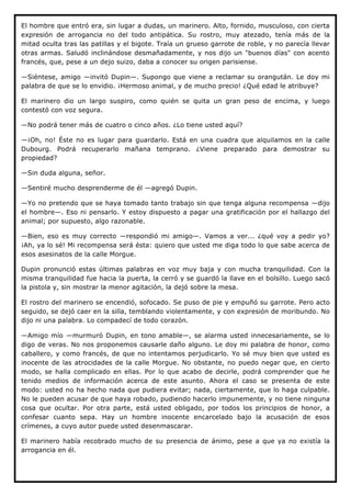 El hombre que entró era, sin lugar a dudas, un marinero. Alto, fornido, musculoso, con cierta
expresión de arrogancia no del todo antipática. Su rostro, muy atezado, tenía más de la
mitad oculta tras las patillas y el bigote. Traía un grueso garrote de roble, y no parecía llevar
otras armas. Saludó inclinándose desmañadamente, y nos dijo un "buenos días" con acento
francés, que, pese a un dejo suizo, daba a conocer su origen parisiense.

—Siéntese, amigo —invitó Dupin—. Supongo que viene a reclamar su orangután. Le doy mi
palabra de que se lo envidio. ¡Hermoso animal, y de mucho precio! ¿Qué edad le atribuye?

El marinero dio un largo suspiro, como quién se quita un gran peso de encima, y luego
contestó con voz segura.

—No podrá tener más de cuatro o cinco años. ¿Lo tiene usted aquí?

—¡Oh, no! Éste no es lugar para guardarlo. Está en una cuadra que alquilamos en la calle
Dubourg. Podrá recuperarlo mañana temprano. ¿Viene preparado para demostrar su
propiedad?

—Sin duda alguna, señor.

—Sentiré mucho desprenderme de él —agregó Dupin.

—Yo no pretendo que se haya tomado tanto trabajo sin que tenga alguna recompensa —dijo
el hombre—. Eso ni pensarlo. Y estoy dispuesto a pagar una gratificación por el hallazgo del
animal; por supuesto, algo razonable.

—Bien, eso es muy correcto —respondió mi amigo—. Vamos a ver... ¿qué voy a pedir yo?
¡Ah, ya lo sé! Mi recompensa será ésta: quiero que usted me diga todo lo que sabe acerca de
esos asesinatos de la calle Morgue.

Dupin pronunció estas últimas palabras en voz muy baja y con mucha tranquilidad. Con la
misma tranquilidad fue hacia la puerta, la cerró y se guardó la llave en el bolsillo. Luego sacó
la pistola y, sin mostrar la menor agitación, la dejó sobre la mesa.

El rostro del marinero se encendió, sofocado. Se puso de pie y empuñó su garrote. Pero acto
seguido, se dejó caer en la silla, temblando violentamente, y con expresión de moribundo. No
dijo ni una palabra. Lo compadecí de todo corazón.

—Amigo mío —murmuró Dupin, en tono amable—, se alarma usted innecesariamente, se lo
digo de veras. No nos proponemos causarle daño alguno. Le doy mi palabra de honor, como
caballero, y como francés, de que no intentamos perjudicarlo. Yo sé muy bien que usted es
inocente de las atrocidades de la calle Morgue. No obstante, no puedo negar que, en cierto
modo, se halla complicado en ellas. Por lo que acabo de decirle, podrá comprender que he
tenido medios de información acerca de este asunto. Ahora el caso se presenta de este
modo: usted no ha hecho nada que pudiera evitar; nada, ciertamente, que lo haga culpable.
No le pueden acusar de que haya robado, pudiendo hacerlo impunemente, y no tiene ninguna
cosa que ocultar. Por otra parte, está usted obligado, por todos los principios de honor, a
confesar cuanto sepa. Hay un hombre inocente encarcelado bajo la acusación de esos
crímenes, a cuyo autor puede usted desenmascarar.

El marinero había recobrado mucho de su presencia de ánimo, pese a que ya no existía la
arrogancia en él.
 