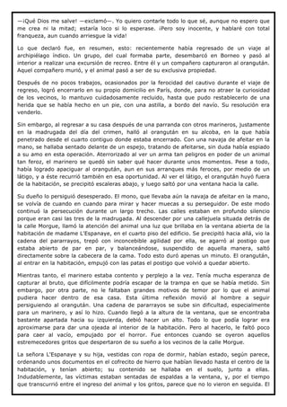 —¡Qué Dios me salve! —exclamó—. Yo quiero contarle todo lo que sé, aunque no espero que
me crea ni la mitad; estaría loco si lo esperase. ¡Pero soy inocente, y hablaré con total
franqueza, aun cuando arriesgue la vida!

Lo que declaró fue, en resumen, esto: recientemente había regresado de un viaje al
archipiélago índico. Un grupo, del cual formaba parte, desembarcó en Borneo y pasó al
interior a realizar una excursión de recreo. Entre él y un compañero capturaron al orangután.
Aquel compañero murió, y el animal pasó a ser de su exclusiva propiedad.

Después de no pocos trabajos, ocasionados por la ferocidad del cautivo durante el viaje de
regreso, logró encerrarlo en su propio domicilio en París, donde, para no atraer la curiosidad
de los vecinos, lo mantuvo cuidadosamente recluido, hasta que pudo restablecerlo de una
herida que se había hecho en un pie, con una astilla, a bordo del navío. Su resolución era
venderlo.

Sin embargo, al regresar a su casa después de una parranda con otros marineros, justamente
en la madrugada del día del crimen, halló al orangután en su alcoba, en la que había
penetrado desde el cuarto contiguo donde estaba encerrado. Con una navaja de afeitar en la
mano, se hallaba sentado delante de un espejo, tratando de afeitarse, sin duda había espiado
a su amo en esta operación. Aterrorizado al ver un arma tan peligros en poder de un animal
tan feroz, el marinero se quedó sin saber qué hacer durante unos momentos. Pese a todo,
había logrado apaciguar al orangután, aun en sus arranques más feroces, por medio de un
látigo, y a éste recurrió también en esa oportunidad. Al ver el látigo, el orangután huyó fuera
de la habitación, se precipitó escaleras abajo, y luego saltó por una ventana hacia la calle.

Su dueño lo persiguió desesperado. El mono, que llevaba aún la navaja de afeitar en la mano,
se volvía de cuando en cuando para mirar y hacer muecas a su perseguidor. De este modo
continuó la persecución durante un largo trecho. Las calles estaban en profundo silencio
porque eran casi las tres de la madrugada. Al descender por una callejuela situada detrás de
la calle Morgue, llamó la atención del animal una luz que brillaba en la ventana abierta de la
habitación de madame L'Espanaye, en el cuarto piso del edificio. Se precipitó hacia allá, vio la
cadena del pararrayos, trepó con inconcebible agilidad por ella, se agarró al postigo que
estaba abierto de par en par, y balanceándose, suspendido de aquella manera, saltó
directamente sobre la cabecera de la cama. Todo esto duró apenas un minuto. El orangután,
al entrar en la habitación, empujó con las patas el postigo que volvió a quedar abierto.

Mientras tanto, el marinero estaba contento y perplejo a la vez. Tenía mucha esperanza de
capturar al bruto, que difícilmente podría escapar de la trampa en que se había metido. Sin
embargo, por otra parte, no le faltaban grandes motivos de temor por lo que el animal
pudiera hacer dentro de esa casa. Esta última reflexión movió al hombre a seguir
persiguiendo al orangután. Una cadena de pararrayos se sube sin dificultad, especialmente
para un marinero, y así lo hizo. Cuando llegó a la altura de la ventana, que se encontraba
bastante apartada hacia su izquierda, debió hacer un alto. Todo lo que podía lograr era
aproximarse para dar una ojeada al interior de la habitación. Pero al hacerlo, le faltó poco
para caer al vacío, empujado por el horror. Fue entonces cuando se oyeron aquellos
estremecedores gritos que despertaron de su sueño a los vecinos de la calle Morgue.

La señora L'Espanaye y su hija, vestidas con ropa de dormir, habían estado, según parece,
ordenando unos documentos en el cofrecito de hierro que habían llevado hasta el centro de la
habitación, y tenían abierto; su contenido se hallaba en el suelo, junto a ellas.
Indudablemente, las víctimas estaban sentadas de espaldas a la ventana, y, por el tiempo
que transcurrió entre el ingreso del animal y los gritos, parece que no lo vieron en seguida. El
 