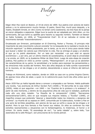 Prologo



Edgar Allan Poe nació en Boston, el 19 de enero de 1809. Sus padres eran actores de teatro
pobres y no le sobrevivieron mucho tiempo. El padre, David Poe, murió poco después, y la
madre, Elizabeth Arnold, en 1811.Como no tenían como sostenerse, los tres hijos de la pareja
se vieron obligados a separarse. Edgar tuvo la suerte de ser adoptado por John Allan, un rico
comerciante, del que tomó su apellido para hacerlo su segundo nombre. También en Boston
se había fundado, en 1836, el "Trascendental Club". En él se radicaba el núcleo del
movimiento llamado "trascendentalismo".

Encabezado por Emerson, participaban en él Channing, Parker y Thoreau. El principio más
importante de este movimiento cultural consistía "en la búsqueda de la realidad a través de la
intuición espiritual." La Biblia protestante, por lo tanto, ya no era el único pozo donde había
que buscar y beber los valores que informarían la vida. Poe se entrega al juego y al alcohol,
el que ya no podrá abandonar. Por un lado por necesidad —ya que está en apuros
económicos—, y por otro, por un último intento de autodisciplina, el joven deja la universidad
y se enrola, en 1829, en la Academia Militar de West Point. Luego de esta etapa de creación
poética, Poe publica en 1832 su primer cuento, "Metzengerstein", en el que ya se advierten
las características de su genio: la sensibilidad y la lucidez para expresar los pensamientos y
las emociones más ocultas del hombre. Pero dos años después se halla sumido nuevamente
en la neurosis, en las drogas y en el alcohol, descendiendo a veces al infierno del delirium
tremens.

Trabaja en Richmond, como redactor, donde en 1836 se casa con su prima Virginia Clemm,
de apenas trece años de edad, y quien no le sobreviviría pues murió dos años antes que el
escritor.

Hacia 1839 Poe ya había logrado darse a conocer y empezaba a ser famoso. Había publicado
una novela, "Las aventuras de Arthur Gordon Pym (1838) y "El derrumbe de la casa Usher
(1839), relato al que seguirían —en 1840 — los "Cuentos de lo grotesco y lo arabesco". A
partir de este momento, y dentro de los poquísimos años de vida que le restaban, publicaría
cada año una obra notable: "La filosofía de la composición" (1846); "Narraciones
extraordinarias"(1847), obra en que recopila sus mejores relatos; y "Eureka" (1848), un
magnífico ensayo que pretendía "abarcar y desentrañar todos los misterios y designios del
universo". La muerte de su esposa en 1847, consumida por la tuberculosis, hunden a Poe en
una serie de terribles pesadillas, aún peores de las que ya sufría a causa de las drogas y el
alcohol. Pero lo que hizo famoso a Poe fueron sus relatos. En ellos se combinan los más
extraños razonamientos y situaciones con lo fantasmagórico, lo misterioso, el horror y el
crimen. En cierto modo, "El escarabajo de oro", "La carta robada" y, sobre todo, "Los
asesinatos de la calle Morgue", son precursores de la novela policial.
 