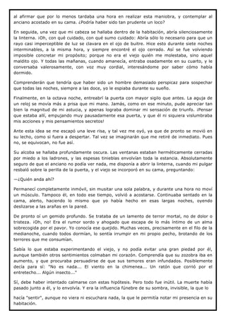al afirmar que por lo menos tardaba una hora en realizar esta maniobra, y contemplar al
anciano acostado en su cama. ¿Podría haber sido tan prudente un loco?

En seguida, una vez que mi cabeza se hallaba dentro de la habitación, abría silenciosamente
la linterna. ¡Oh, con qué cuidado, con qué sumo cuidado: Abría sólo lo necesario para que un
rayo casi imperceptible de luz se clavara en el ojo de buitre. Hice esto durante siete noches
interminables, a la misma hora, y siempre encontré el ojo cerrado. Así se fue volviendo
imposible concretar mi propósito; porque no era el viejo quién me molestaba, sino aquel
maldito ojo. Y todas las mañanas, cuando amanecía, entraba osadamente en su cuarto, y le
conversaba valerosamente, con voz muy cordial, interesándome por saber cómo había
dormido.

Comprenderán que tendría que haber sido un hombre demasiado perspicaz para sospechar
que todas las noches, siempre a las doce, yo le espiaba durante su sueño.

Finalmente, en la octava noche, entreabrí la puerta con mayor sigilo que antes. La aguja de
un reloj se movía más a prisa que mi mano. Jamás, como en ese minuto, pude apreciar tan
bien la magnitud de mi astucia, y apenas lograba dominar mi sensación de triunfo. ¡Pensar
que estaba allí, empujando muy pausadamente esa puerta, y que él ni siquiera vislumbraba
mis acciones y mis pensamientos secretos!

Ante esta idea se me escapó una leve risa, y tal vez me oyó, ya que de pronto se movió en
su lecho, como si fuera a despertar. Tal vez se imaginarán que me retiré de inmediato. Pues
no, se equivocan, no fue así.

Su alcoba se hallaba profundamente oscura. Las ventanas estaban herméticamente cerradas
por miedo a los ladrones, y las espesas tinieblas envolvían toda la estancia. Absolutamente
seguro de que el anciano no podía ver nada, me disponía a abrir la linterna, cuando mi pulgar
resbaló sobre la perilla de la puerta, y el viejo se incorporó en su cama, preguntando:

—¿Quién anda ahí?

Permanecí completamente inmóvil, sin musitar una sola palabra, y durante una hora no moví
un músculo. Tampoco él, en todo ese tiempo, volvió a acostarse. Continuaba sentado en la
cama, alerto, haciendo lo mismo que yo había hecho en esas largas noches, oyendo
deslizarse a las arañas en la pared.

De pronto oí un gemido profundo. Se trataba de un lamento de terror mortal, no de dolor o
tristeza. ¡Oh, no! Era el rumor sordo y ahogado que escapa de lo más íntimo de un alma
sobrecogida por el pavor. Yo conocía ese quejido. Muchas veces, precisamente en el filo de la
medianoche, cuando todos dormían, lo sentía irrumpir en mi propio pecho, brotando de los
terrores que me consumían.

Sabía lo que estaba experimentando el viejo, y no podía evitar una gran piedad por él,
aunque también otros sentimientos colmaban mi corazón. Comprendía que su zozobra iba en
aumento, y que procuraba persuadirse de que sus temores eran infundados. Posiblemente
decía para sí: "No es nada... El viento en la chimenea... Un ratón que corrió por el
entretecho... Algún insecto..."

Sí, debe haber intentado calmarse con estas hipótesis. Pero todo fue inútil. La muerte había
pasado junto a él, y lo envolvía. Y era la influencia fúnebre de su sombra, invisible, la que lo

hacía "sentir", aunque no viera ni escuchara nada, la que le permitía notar mi presencia en su
habitación.
 