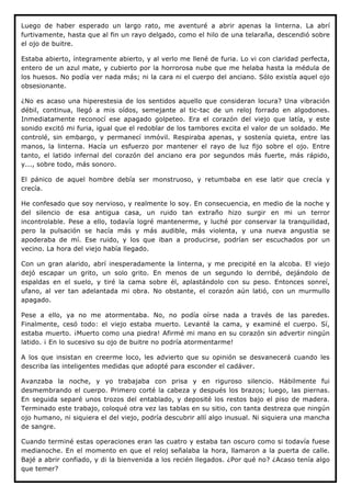 Luego de haber esperado un largo rato, me aventuré a abrir apenas la linterna. La abrí
furtivamente, hasta que al fin un rayo delgado, como el hilo de una telaraña, descendió sobre
el ojo de buitre.

Estaba abierto, íntegramente abierto, y al verlo me llené de furia. Lo vi con claridad perfecta,
entero de un azul mate, y cubierto por la horrorosa nube que me helaba hasta la médula de
los huesos. No podía ver nada más; ni la cara ni el cuerpo del anciano. Sólo existía aquel ojo
obsesionante.

¿No es acaso una hiperestesia de los sentidos aquello que consideran locura? Una vibración
débil, continua, llegó a mis oídos, semejante al tic-tac de un reloj forrado en algodones.
Inmediatamente reconocí ese apagado golpeteo. Era el corazón del viejo que latía, y este
sonido excitó mi furia, igual que el redoblar de los tambores excita el valor de un soldado. Me
controlé, sin embargo, y permanecí inmóvil. Respiraba apenas, y sostenía quieta, entre las
manos, la linterna. Hacía un esfuerzo por mantener el rayo de luz fijo sobre el ojo. Entre
tanto, el latido infernal del corazón del anciano era por segundos más fuerte, más rápido,
y..., sobre todo, más sonoro.

El pánico de aquel hombre debía ser monstruoso, y retumbaba en ese latir que crecía y
crecía.

He confesado que soy nervioso, y realmente lo soy. En consecuencia, en medio de la noche y
del silencio de esa antigua casa, un ruido tan extraño hizo surgir en mi un terror
incontrolable. Pese a ello, todavía logré mantenerme, y luché por conservar la tranquilidad,
pero la pulsación se hacía más y más audible, más violenta, y una nueva angustia se
apoderaba de mí. Ese ruido, y los que iban a producirse, podrían ser escuchados por un
vecino. La hora del viejo había llegado.

Con un gran alarido, abrí inesperadamente la linterna, y me precipité en la alcoba. El viejo
dejó escapar un grito, un solo grito. En menos de un segundo lo derribé, dejándolo de
espaldas en el suelo, y tiré la cama sobre él, aplastándolo con su peso. Entonces sonreí,
ufano, al ver tan adelantada mi obra. No obstante, el corazón aún latió, con un murmullo
apagado.

Pese a ello, ya no me atormentaba. No, no podía oírse nada a través de las paredes.
Finalmente, cesó todo: el viejo estaba muerto. Levanté la cama, y examiné el cuerpo. Sí,
estaba muerto. ¡Muerto como una piedra! Afirmé mi mano en su corazón sin advertir ningún
latido. ¡ En lo sucesivo su ojo de buitre no podría atormentarme!

A los que insistan en creerme loco, les advierto que su opinión se desvanecerá cuando les
describa las inteligentes medidas que adopté para esconder el cadáver.

Avanzaba la noche, y yo trabajaba con prisa y en riguroso silencio. Hábilmente fui
desmembrando el cuerpo. Primero corté la cabeza y después los brazos; luego, las piernas.
En seguida separé unos trozos del entablado, y deposité los restos bajo el piso de madera.
Terminado este trabajo, coloqué otra vez las tablas en su sitio, con tanta destreza que ningún
ojo humano, ni siquiera el del viejo, podría descubrir allí algo inusual. Ni siquiera una mancha
de sangre.

Cuando terminé estas operaciones eran las cuatro y estaba tan oscuro como si todavía fuese
medianoche. En el momento en que el reloj señalaba la hora, llamaron a la puerta de calle.
Bajé a abrir confiado, y di la bienvenida a los recién llegados. ¿Por qué no? ¿Acaso tenía algo
que temer?
 