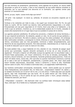 Los tres hombres se presentaron, gentilmente, como agentes de la policía. Un vecino había
escuchado un grito en la noche, y esto lo hizo sospechar de que podía haberse cometido un
homicidio, por lo cual estampó una denuncia en la Comisaría. Los agentes venían para
practicar un reconocimiento.

Sonreí, ya que, repito: ¿acaso tenía algo que temer?

—El grito —les expliqué— lo lancé yo, soñando. El anciano se encuentra viajando por la
comarca...

Conduje a los visitantes por toda la casa, y les sugerí que revisaran bien. Por fin, los guié
hasta su cuarto. Allí les mostré sus tesoros; todo perfectamente resguardado y en orden.
Entusiasmado con esa gran seguridad en mí mismo, llevé unas sillas a la habitación, y los
invité a que se sentaran, mientras yo, con la desbordada audacia de mi triunfo, colocaba mi
propia silla exactamente en el lugar bajo el que se ocultaba el cuerpo de la víctima.

Los agentes parecían satisfechos. Mi actitud les convencía, y hablaron de temas familiares, a
los que respondí jovialmente. No obstante, pasado un rato, me di cuenta de que palidecía, y
deseé que se marcharan. Me dolía la cabeza y sentía que mis oídos zumbaban. Sin embargo,
ellos continuaban sentados, y proseguían la charla. Entonces el zumbido se hizo más nítido y
rítmico, volviéndose cada vez más perceptible. Comencé a hablar atropelladamente, para
liberarme de esa angustiante sensación. Pero ésta persistió, reiterándose de un modo tal, que
no tardé en descubrir que el ruido no nacía en mis oídos.

Sin duda palidecí más, y seguí hablando sin tino, alzando mi voz, tratando de apagar aquel
sonido que aumentaba, "aquella vibración semejante al tic-tac de un reloj envuelto en
algodones". Principié a respirar con dificultad, aunque los agentes aún no escuchaban nada, e
hilvané frases apresuradas, con mayor vehemencia. El tic-tac se elevaba, acompasado. Me
levanté y discutí tonterías, con tono estridente, haciendo grotescas gesticulaciones. ¡Todo era
inútil! ¡El latido crecía, crecía más. ¿Por qué ellos no querían marcharse? Comencé a caminar
de un lado a otro por la habitación, pesadamente, a grandes pasos. ¡Oh, Dios! ¿Qué podía
hacer? Echaba espumarajos, desvariaba. Volvía a sentarme y movía la silla, haciéndola
resonar sobre el suelo. Pero el latido lo dominaba todo, y se agigantaba indefinidamente.

Los hombres continuaban conversando, bromeando, riendo. ¿Sería posible que no oyeran?
¿Dios Todopoderoso, sería posible? ¡No, no! ¡Ellos oían... sospechaban! ¡Sabían! ¡Sí, sabían, y
se estaban divirtiendo con mi terror! Así lo creí, y lo creo ahora. Y había algo peor que aquella
agonía, algo más insoportable que esa burla. ¡Ya no podía tolerar por más tiempo sus
hipócritas sonrisas, y me di cuenta de que era preciso gritar o morir, porque entonces...!
¡Préstenme atención, por favor!

—¡Miserables! —exclamé—. ¡No disimulen más! ¡Lo confieso todo! ¡Arranquen estas tablas!
¡Aquí, está aquí! ¡Es el latido de su implacable corazón!
 