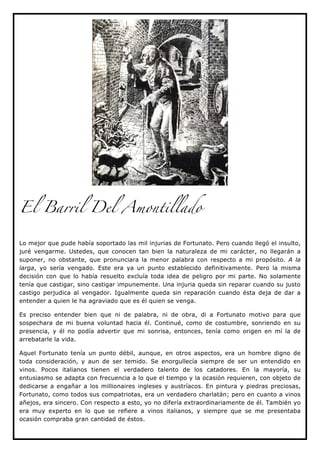 El Barril Del Amontillado


Lo mejor que pude había soportado las mil injurias de Fortunato. Pero cuando llegó el insulto,
juré vengarme. Ustedes, que conocen tan bien la naturaleza de mi carácter, no llegarán a
suponer, no obstante, que pronunciara la menor palabra con respecto a mi propósito. A la
larga, yo sería vengado. Este era ya un punto establecido definitivamente. Pero la misma
decisión con que lo había resuelto excluía toda idea de peligro por mi parte. No solamente
tenía que castigar, sino castigar impunemente. Una injuria queda sin reparar cuando su justo
castigo perjudica al vengador. Igualmente queda sin reparación cuando ésta deja de dar a
entender a quien le ha agraviado que es él quien se venga.

Es preciso entender bien que ni de palabra, ni de obra, di a Fortunato motivo para que
sospechara de mi buena voluntad hacia él. Continué, como de costumbre, sonriendo en su
presencia, y él no podía advertir que mi sonrisa, entonces, tenía como origen en mí la de
arrebatarle la vida.

Aquel Fortunato tenía un punto débil, aunque, en otros aspectos, era un hombre digno de
toda consideración, y aun de ser temido. Se enorgullecía siempre de ser un entendido en
vinos. Pocos italianos tienen el verdadero talento de los catadores. En la mayoría, su
entusiasmo se adapta con frecuencia a lo que el tiempo y la ocasión requieren, con objeto de
dedicarse a engañar a los millionaires ingleses y austríacos. En pintura y piedras preciosas,
Fortunato, como todos sus compatriotas, era un verdadero charlatán; pero en cuanto a vinos
añejos, era sincero. Con respecto a esto, yo no difería extraordinariamente de él. También yo
era muy experto en lo que se refiere a vinos italianos, y siempre que se me presentaba
ocasión compraba gran cantidad de éstos.
 