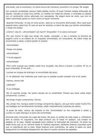 Una tarde, casi al anochecer, en plena locura del Carnaval, encontré a mi amigo. Me acogió

con excesiva cordialidad, porque había bebido mucho. El buen hombre estaba disfrazado de
payaso. Llevaba un traje muy ceñido, un vestido con listas de colores, y coronaba su cabeza
con un sombrerillo cónico adornado con cascabeles. Me alegré tanto de verle, que creí no
haber estrechado jamás su mano como en aquel momento.

-Querido Fortunato -le dije en tono jovial-, éste es un encuentro afortunado. Pero ¡qué buen
aspecto tiene usted hoy! El caso es que he recibido un barril de algo que llaman amontillado,
y tengo mis dudas.

-¿Cómo? -dijo él-. ¿Amontillado? ¿Un barril? ¡Imposible! ¡Y en pleno Carnaval!

-Por eso mismo le digo que tengo mis dudas -contesté-, e iba a cometer la tontería de
pagarlo como si se tratara de un exquisito amontillado, sin consultarle. No había modo de
encontrarle a usted, y temía perder la ocasión.

-¡Amontillado!

-Tengo mis dudas.

-¡Amontillado!

-Y he de pagarlo.

-¡Amontillado!

-Pero como supuse que estaba usted muy ocupado, iba ahora a buscar a Luchesi. Él es un
buen entendido. Él me dirá...

-Luchesi es incapaz de distinguir el amontillado del jerez.

-Y, no obstante, hay imbéciles que creen que su paladar puede competir con el de usted.

-Vamos, vamos allá.

-¿Adónde?

-A sus bodegas.

-No mi querido amigo. No quiero abusar de su amabilidad. Preveo que tiene usted algún
compromiso. Luchesi...

-No tengo ningún compromiso. Vamos.

-No, amigo mío. Aunque usted no tenga compromiso alguno, veo que tiene usted mucho frío.
Las bodegas son terriblemente húmedas; están materialmente cubiertas de salitre.

-A pesar de todo, vamos. No importa el frío. ¡Amontillado! Le han engañado a usted, y
Luchesi no sabe distinguir el jerez del amontillado.

Diciendo esto, Fortunato me cogió del brazo. Me puse un antifaz de seda negra y, ciñéndome
bien al cuerpo mi roquelaire, me dejé conducir por él hasta mi palazzo. Los criados no
estaban en la casa. Habían escapado para celebrar la festividad del Carnaval. Ya antes les
había dicho que yo no volvería hasta la mañana siguiente, dándoles órdenes concretas para
que no estorbaran por la casa. Estas órdenes eran suficientes, de sobra lo sabía yo, para
asegurarme la inmediata desaparición de ellos en cuanto volviera las espaldas.
 