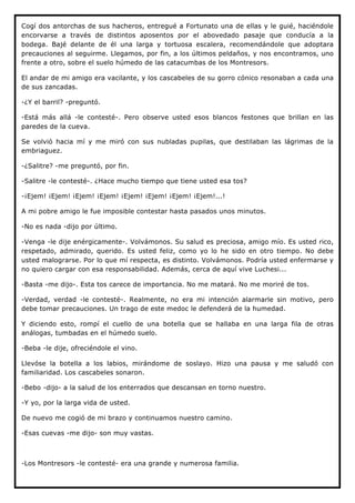 Cogí dos antorchas de sus hacheros, entregué a Fortunato una de ellas y le guié, haciéndole
encorvarse a través de distintos aposentos por el abovedado pasaje que conducía a la
bodega. Bajé delante de él una larga y tortuosa escalera, recomendándole que adoptara
precauciones al seguirme. Llegamos, por fin, a los últimos peldaños, y nos encontramos, uno
frente a otro, sobre el suelo húmedo de las catacumbas de los Montresors.

El andar de mi amigo era vacilante, y los cascabeles de su gorro cónico resonaban a cada una
de sus zancadas.

-¿Y el barril? -preguntó.

-Está más allá -le contesté-. Pero observe usted esos blancos festones que brillan en las
paredes de la cueva.

Se volvió hacia mí y me miró con sus nubladas pupilas, que destilaban las lágrimas de la
embriaguez.

-¿Salitre? -me preguntó, por fin.

-Salitre -le contesté-. ¿Hace mucho tiempo que tiene usted esa tos?

-¡Ejem! ¡Ejem! ¡Ejem! ¡Ejem! ¡Ejem! ¡Ejem! ¡Ejem! ¡Ejem!...!

A mi pobre amigo le fue imposible contestar hasta pasados unos minutos.

-No es nada -dijo por último.

-Venga -le dije enérgicamente-. Volvámonos. Su salud es preciosa, amigo mío. Es usted rico,
respetado, admirado, querido. Es usted feliz, como yo lo he sido en otro tiempo. No debe
usted malograrse. Por lo que mí respecta, es distinto. Volvámonos. Podría usted enfermarse y
no quiero cargar con esa responsabilidad. Además, cerca de aquí vive Luchesi...

-Basta -me dijo-. Esta tos carece de importancia. No me matará. No me moriré de tos.

-Verdad, verdad -le contesté-. Realmente, no era mi intención alarmarle sin motivo, pero
debe tomar precauciones. Un trago de este medoc le defenderá de la humedad.

Y diciendo esto, rompí el cuello de una botella que se hallaba en una larga fila de otras
análogas, tumbadas en el húmedo suelo.

-Beba -le dije, ofreciéndole el vino.

Llevóse la botella a los labios, mirándome de soslayo. Hizo una pausa y me saludó con
familiaridad. Los cascabeles sonaron.

-Bebo -dijo- a la salud de los enterrados que descansan en torno nuestro.

-Y yo, por la larga vida de usted.

De nuevo me cogió de mi brazo y continuamos nuestro camino.

-Esas cuevas -me dijo- son muy vastas.



-Los Montresors -le contesté- era una grande y numerosa familia.
 