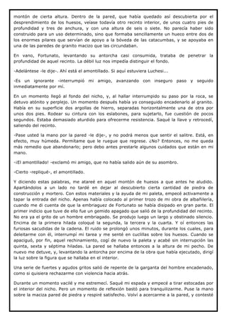 montón de cierta altura. Dentro de la pared, que había quedado así descubierta por el
desprendimiento de los huesos, veíase todavía otro recinto interior, de unos cuatro pies de
profundidad y tres de anchura, y con una altura de seis o siete. No parecía haber sido
construido para un uso determinado, sino que formaba sencillamente un hueco entre dos de
los enormes pilares que servían de apoyo a la bóveda de las catacumbas, y se apoyaba en
una de las paredes de granito macizo que las circundaban.

En vano, Fortunato, levantando su antorcha casi consumida, trataba de penetrar la
profundidad de aquel recinto. La débil luz nos impedía distinguir el fondo.

-Adelántese -le dije-. Ahí está el amontillado. Si aquí estuviera Luchesi...

-Es un ignorante -interrumpió mi amigo, avanzando con inseguro paso y seguido
inmediatamente por mí.

En un momento llegó al fondo del nicho, y, al hallar interrumpido su paso por la roca, se
detuvo atónito y perplejo. Un momento después había yo conseguido encadenarlo al granito.
Había en su superficie dos argollas de hierro, separadas horizontalmente una de otra por
unos dos pies. Rodear su cintura con los eslabones, para sujetarlo, fue cuestión de pocos
segundos. Estaba demasiado aturdido para ofrecerme resistencia. Saqué la llave y retrocedí,
saliendo del recinto.

-Pase usted la mano por la pared -le dije-, y no podrá menos que sentir el salitre. Está, en
efecto, muy húmeda. Permítame que le ruegue que regrese. ¿No? Entonces, no me queda
más remedio que abandonarlo; pero debo antes prestarle algunos cuidados que están en mi
mano.

-¡El amontillado! -exclamó mi amigo, que no había salido aún de su asombro.

-Cierto -repliqué-, el amontillado.

Y diciendo estas palabras, me atareé en aquel montón de huesos a que antes he aludido.
Apartándolos a un lado no tardé en dejar al descubierto cierta cantidad de piedra de
construcción y mortero. Con estos materiales y la ayuda de mi paleta, empecé activamente a
tapar la entrada del nicho. Apenas había colocado al primer trozo de mi obra de albañilería,
cuando me di cuenta de que la embriaguez de Fortunato se había disipado en gran parte. El
primer indicio que tuve de ello fue un gemido apagado que salió de la profundidad del recinto.
No era ya el grito de un hombre embriagado. Se produjo luego un largo y obstinado silencio.
Encima de la primera hilada coloqué la segunda, la tercera y la cuarta. Y oí entonces las
furiosas sacudidas de la cadena. El ruido se prolongó unos minutos, durante los cuales, para
deleitarme con él, interrumpí mi tarea y me senté en cuclillas sobre los huesos. Cuando se
apaciguó, por fin, aquel rechinamiento, cogí de nuevo la paleta y acabé sin interrupción las
quinta, sexta y séptima hiladas. La pared se hallaba entonces a la altura de mi pecho. De
nuevo me detuve, y, levantando la antorcha por encima de la obra que había ejecutado, dirigí
la luz sobre la figura que se hallaba en el interior.

Una serie de fuertes y agudos gritos salió de repente de la garganta del hombre encadenado,
como si quisiera rechazarme con violencia hacia atrás.

Durante un momento vacilé y me estremecí. Saqué mi espada y empecé a tirar estocadas por
el interior del nicho. Pero un momento de reflexión bastó para tranquilizarme. Puse la mano
sobre la maciza pared de piedra y respiré satisfecho. Volví a acercarme a la pared, y contesté
 