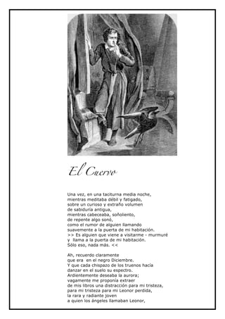 El Cuervo

Una vez, en una taciturna media noche,
mientras meditaba débil y fatigado,
sobre un curioso y extraño volumen
de sabiduría antigua,
mientras cabeceaba, soñoliento,
de repente algo sonó,
como el rumor de alguien llamando
suavemente a la puerta de mi habitación.
>> Es alguien que viene a visitarme - murmuré
y llama a la puerta de mi habitación.
Sólo eso, nada más. <<

Ah, recuerdo claramente
que era en el negro Diciembre.
Y que cada chispazo de los truenos hacía
danzar en el suelo su espectro.
Ardientemente deseaba la aurora;
vagamente me proponía extraer
de mis libros una distracción para mi tristeza,
para mi tristeza para mi Leonor perdida,
la rara y radiante joven
a quien los ángeles llamaban Leonor,
 