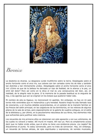 Berenice


La desdicha es diversa. La desgracia cunde multiforme sobre la tierra. Desplegada sobre el
ancho horizonte como el arco iris, sus colores son tan variados como los de éste y también
tan distintos y tan íntimamente unidos. ¡Desplegada sobre el ancho horizonte como el arco
iris! ¿Cómo es que de la belleza he derivado un tipo de fealdad; de la alianza y la paz, un
símil del dolor? Pero así como en la ética el mal es una consecuencia del bien, así, en
realidad, de la alegría nace la pena. O la memoria de la pasada beatitud es la angustia de
hoy, o las agonías que son se originan en los éxtasis que pudieron haber sido.

Mi nombre de pila es Egaeus; no mencionaré mi apellido. Sin embargo, no hay en mi país
torres más venerables que mi melancólica y gris heredad. Nuestro linaje ha sido llamado raza
de visionarios, y en muchos detalles sorprendentes, en el carácter de la mansión familiar en
los frescos del salón principal, en las colgaduras de los dormitorios, en los relieves de algunos
pilares de la sala de armas, pero especialmente en la galería de cuadros antiguos, en el estilo
de la biblioteca y, por último, en la peculiarísima naturaleza de sus libros, hay elementos más
que suficientes para justificar esta creencia.

Los recuerdos de mis primeros años se relacionan con este aposento y con sus volúmenes, de
los cuales no volveré a hablar. Allí murió mi madre. Allí nací yo. Pero es simplemente ocioso
decir que no había vivido antes, que el alma no tiene una existencia previa. ¿Lo negáis? No
discutiremos el punto. Yo estoy convencido, pero no trato de convencer. Hay, sin embargo,
un recuerdo de formas aéreas, de ojos espirituales y expresivos, de sonidos musicales,
 