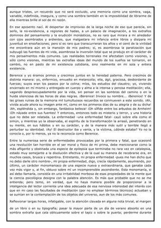 aunque tristes, un recuerdo que no será excluido, una memoria como una sombra, vaga,
variable, indefinida, insegura, y como una sombra también en la imposibilidad de librarme de
ella mientras brille el sol de mi razón.

En ese aposento nací. Al despertar de improviso de la larga noche de eso que parecía, sin
serlo, la no-existencia, a regiones de hadas, a un palacio de imaginación, a los extraños
dominios del pensamiento y la erudición monásticos, no es raro que mirara a mi alrededor
con ojos asombrados y ardientes, que malgastara mi infancia entre libros y disipara mi
juventud en ensoñaciones; pero sí es raro que transcurrieran los años y el cenit de la virilidad
me encontrara aún en la mansión de mis padres; sí, es asombrosa la paralización que
subyugó las fuentes de mi vida, asombrosa la inversión total que se produjo en el carácter de
mis pensamientos más comunes. Las realidades terrenales me afectaban como visiones, y
sólo como visiones, mientras las extrañas ideas del mundo de los sueños se tornaron, en
cambio, no en pasto de mi existencia cotidiana, sino realmente en mi sola y entera
existencia.

Berenice y yo éramos primos y crecimos juntos en la heredad paterna. Pero crecimos de
distinta manera: yo, enfermizo, envuelto en melancolía; ella, ágil, graciosa, desbordante de
fuerzas; suyos eran los paseos por la colina; míos, los estudios del claustro; yo, viviendo
encerrado en mí mismo y entregado en cuerpo y alma a la intensa y penosa meditación; ella,
vagando despreocupadamente por la vida, sin pensar en las sombras del camino o en la
huida silenciosa de las horas de alas negras. ¡Berenice! Invoco su nombre... ¡Berenice! Y de
las grises ruinas de la memoria mil tumultuosos recuerdos se conmueven a este sonido. ¡Ah,
vívida acude ahora su imagen ante mí, como en los primeros días de su alegría y de su dicha!
¡Ah, espléndida y, sin embargo, fantástica belleza! ¡Oh sílfide entre los arbustos de Arnheim!
¡Oh náyade entre sus fuentes! Y entonces, entonces todo es misterio y terror, y una historia
que no debe ser relatada. La enfermedad -una enfermedad fatal- cayó sobre ella como el
simún, y mientras yo la observaba, el espíritu de la transformación la arrasó, penetrando en
su mente, en sus hábitos y en su carácter, y de la manera más sutil y terrible llegó a
perturbar su identidad. ¡Ay! El destructor iba y venía, y la víctima, ¿dónde estaba? Yo no la
conocía o, por lo menos, ya no la reconocía como Berenice.

Entre la numerosa serie de enfermedades provocadas por la primera y fatal, que ocasionó
una revolución tan horrible en el ser moral y físico de mi prima, debe mencionarse como la
más afligente y obstinada una especie de epilepsia que terminaba no rara vez en catalepsia,
estado muy semejante a la disolución efectiva y de la cual su manera de recobrarse era, en
muchos casos, brusca y repentina. Entretanto, mi propia enfermedad -pues me han dicho que
no debo darle otro nombre-, mi propia enfermedad, digo, crecía rápidamente, asumiendo, por
último, un carácter monomaniaco de una especie nueva y extraordinaria, que ganaba cada
vez más vigor y, al fin, obtuvo sobre mí un incomprensible ascendiente. Esta monomanía, si
así debo llamarla, consistía en una irritabilidad morbosa de esas propiedades de la mente que
la ciencia psicológica designa con la palabra atención. Es más que probable que no se me
entienda; pero temo, en verdad, que no haya manera posible de proporcionar a la
inteligencia del lector corriente una idea adecuada de esa nerviosa intensidad del interés con
que en mi caso las facultades de meditación (por no emplear términos técnicos) actuaban y
se sumían en la contemplación de los objetos del universo, aun de los más comunes.

Reflexionar largas horas, infatigable, con la atención clavada en alguna nota trivial, al margen

de un libro o en su tipografía; pasar la mayor parte de un día de verano absorto en una
sombra extraña que caía oblicuamente sobre el tapiz o sobre la puerta; perderme durante
 