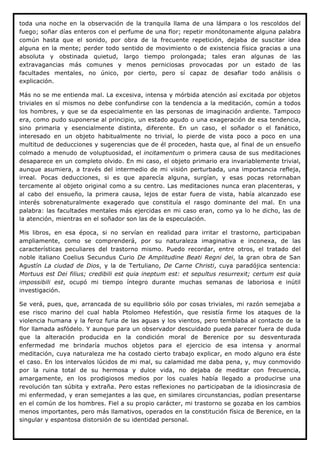 toda una noche en la observación de la tranquila llama de una lámpara o los rescoldos del
fuego; soñar días enteros con el perfume de una flor; repetir monótonamente alguna palabra
común hasta que el sonido, por obra de la frecuente repetición, dejaba de suscitar idea
alguna en la mente; perder todo sentido de movimiento o de existencia física gracias a una
absoluta y obstinada quietud, largo tiempo prolongada; tales eran algunas de las
extravagancias más comunes y menos perniciosas provocadas por un estado de las
facultades mentales, no único, por cierto, pero sí capaz de desafiar todo análisis o
explicación.

Más no se me entienda mal. La excesiva, intensa y mórbida atención así excitada por objetos
triviales en sí mismos no debe confundirse con la tendencia a la meditación, común a todos
los hombres, y que se da especialmente en las personas de imaginación ardiente. Tampoco
era, como pudo suponerse al principio, un estado agudo o una exageración de esa tendencia,
sino primaria y esencialmente distinta, diferente. En un caso, el soñador o el fanático,
interesado en un objeto habitualmente no trivial, lo pierde de vista poco a poco en una
multitud de deducciones y sugerencias que de él proceden, hasta que, al final de un ensueño
colmado a menudo de voluptuosidad, el incitamentum o primera causa de sus meditaciones
desaparece en un completo olvido. En mi caso, el objeto primario era invariablemente trivial,
aunque asumiera, a través del intermedio de mi visión perturbada, una importancia refleja,
irreal. Pocas deducciones, si es que aparecía alguna, surgían, y esas pocas retornaban
tercamente al objeto original como a su centro. Las meditaciones nunca eran placenteras, y
al cabo del ensueño, la primera causa, lejos de estar fuera de vista, había alcanzado ese
interés sobrenaturalmente exagerado que constituía el rasgo dominante del mal. En una
palabra: las facultades mentales más ejercidas en mi caso eran, como ya lo he dicho, las de
la atención, mientras en el soñador son las de la especulación.

Mis libros, en esa época, si no servían en realidad para irritar el trastorno, participaban
ampliamente, como se comprenderá, por su naturaleza imaginativa e inconexa, de las
características peculiares del trastorno mismo. Puedo recordar, entre otros, el tratado del
noble italiano Coelius Secundus Curio De Amplitudine Beati Regni dei, la gran obra de San
Agustín La ciudad de Dios, y la de Tertuliano, De Carne Christi, cuya paradójica sentencia:
Mortuus est Dei filius; credibili est quia ineptum est: et sepultus resurrexit; certum est quia
impossibili est, ocupó mi tiempo íntegro durante muchas semanas de laboriosa e inútil
investigación.

Se verá, pues, que, arrancada de su equilibrio sólo por cosas triviales, mi razón semejaba a
ese risco marino del cual habla Ptolomeo Hefestión, que resistía firme los ataques de la
violencia humana y la feroz furia de las aguas y los vientos, pero temblaba al contacto de la
flor llamada asfódelo. Y aunque para un observador descuidado pueda parecer fuera de duda
que la alteración producida en la condición moral de Berenice por su desventurada
enfermedad me brindaría muchos objetos para el ejercicio de esa intensa y anormal
meditación, cuya naturaleza me ha costado cierto trabajo explicar, en modo alguno era éste
el caso. En los intervalos lúcidos de mi mal, su calamidad me daba pena, y, muy conmovido
por la ruina total de su hermosa y dulce vida, no dejaba de meditar con frecuencia,
amargamente, en los prodigiosos medios por los cuales había llegado a producirse una
revolución tan súbita y extraña. Pero estas reflexiones no participaban de la idiosincrasia de
mi enfermedad, y eran semejantes a las que, en similares circunstancias, podían presentarse
en el común de los hombres. Fiel a su propio carácter, mi trastorno se gozaba en los cambios
menos importantes, pero más llamativos, operados en la constitución física de Berenice, en la
singular y espantosa distorsión de su identidad personal.
 