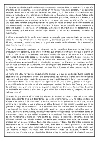 En los días más brillantes de su belleza incomparable, seguramente no la amé. En la extraña
anomalía de mi existencia, los sentimientos en mí nunca venían del corazón, y las pasiones
siempre venían de la inteligencia. A través del alba gris, en las sombras entrelazadas del
bosque a mediodía y en el silencio de mi biblioteca por la noche, su imagen había flotado ante
mis ojos y yo la había visto, no como una Berenice viva, palpitante, sino como la Berenice de
un sueño; no como una moradora de la tierra, terrenal, sino como su abstracción; no como
una cosa para admirar, sino para analizar; no como un objeto de amor, sino como el tema de
una especulación tan abstrusa cuanto inconexa. Y ahora, ahora temblaba en su presencia y
palidecía cuando se acercaba; sin embargo, lamentando amargamente su decadencia y su
ruina, recordé que me había amado largo tiempo, y, en un mal momento, le hablé de
matrimonio.

Y al fin se acercaba la fecha de nuestras nupcias cuando, una tarde de invierno -en uno de
estos días intempestivamente cálidos, serenos y brumosos que son la nodriza de la hermosa
Alción-, me senté, creyéndome solo, en el gabinete interior de la biblioteca. Pero alzando los
ojos vi, ante mí, a Berenice.

¿Fue mi imaginación excitada, la influencia de la atmósfera brumosa, la luz incierta,
crepuscular del aposento, o los grises vestidos que envolvían su figura, los que le dieron un
contorno tan vacilante e indefinido? No sabría decirlo. No profirió una palabra y yo por nada
del mundo hubiera sido capaz de pronunciar una sílaba. Un escalofrío helado recorrió mi
cuerpo; me oprimió una sensación de intolerable ansiedad; una curiosidad devoradora
invadió mi alma y, reclinándome en el asiento, permanecí un instante sin respirar, inmóvil,
con los ojos clavados en su persona. ¡Ay! Su delgadez era excesiva, y ni un vestigio del ser
primitivo asomaba en una sola línea del contorno. Mis ardorosas miradas cayeron, por fin, en
su rostro.

La frente era alta, muy pálida, singularmente plácida; y el que en un tiempo fuera cabello de
azabache caía parcialmente sobre ella sombreando las hundidas sienes con innumerables
rizos, ahora de un rubio reluciente, que por su matiz fantástico discordaban por completo con
la melancolía dominante de su rostro. Sus ojos no tenían vida ni brillo y parecían sin pupilas,
y esquivé involuntariamente su mirada vidriosa para contemplar los labios, finos y contraídos.
Se entreabrieron, y en una sonrisa de expresión peculiar los dientes de la cambiada Berenice
se revelaron lentamente a mis ojos. ¡Ojalá nunca los hubiera visto o, después de verlos,
hubiese muerto!

El golpe de una puerta al cerrarse me distrajo y, alzando la vista, vi que mi prima había
salido del aposento. Pero del desordenado aposento de mi mente, ¡ay!, no había salido ni se
apartaría el blanco y horrible espectro de los dientes. Ni un punto en su superficie, ni una
sombra en el esmalte, ni una melladura en el borde hubo en esa pasajera sonrisa que no se
grabara a fuego en mi memoria. Los vi entonces con más claridad que un momento antes.
¡Los dientes! ¡Los dientes! Estaban aquí y allí y en todas partes, visibles y palpables, ante mí;
largos, estrechos, blanquísimos, con los pálidos labios contrayéndose a su alrededor, como en
el momento mismo en que habían empezado a distenderse. Entonces sobrevino toda la furia
de mi monomanía y luché en vano contra su extraña e irresistible influencia. Entre los
múltiples objetos del mundo exterior no tenía pensamientos sino para los dientes. Los
ansiaba con un deseo frenético. Todos los otros asuntos y todos los diferentes intereses se
absorbieron en una sola contemplación. Ellos, ellos eran los únicos presentes a mi mirada
mental, y en su insustituible individualidad llegaron a ser la esencia de mi vida intelectual.
Los observé a todas las luces. Les hice adoptar todas las actitudes. Examiné sus
características. Estudié sus peculiaridades. Medité sobre su conformación. Reflexioné sobre el
 