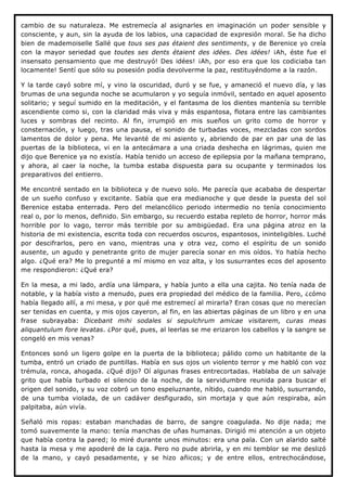cambio de su naturaleza. Me estremecía al asignarles en imaginación un poder sensible y
consciente, y aun, sin la ayuda de los labios, una capacidad de expresión moral. Se ha dicho
bien de mademoiselle Sallé que tous ses pas étaient des sentiments, y de Berenice yo creía
con la mayor seriedad que toutes ses dents étaient des idées. Des idées! ¡Ah, éste fue el
insensato pensamiento que me destruyó! Des idées! ¡Ah, por eso era que los codiciaba tan
locamente! Sentí que sólo su posesión podía devolverme la paz, restituyéndome a la razón.

Y la tarde cayó sobre mí, y vino la oscuridad, duró y se fue, y amaneció el nuevo día, y las
brumas de una segunda noche se acumularon y yo seguía inmóvil, sentado en aquel aposento
solitario; y seguí sumido en la meditación, y el fantasma de los dientes mantenía su terrible
ascendiente como si, con la claridad más viva y más espantosa, flotara entre las cambiantes
luces y sombras del recinto. Al fin, irrumpió en mis sueños un grito como de horror y
consternación, y luego, tras una pausa, el sonido de turbadas voces, mezcladas con sordos
lamentos de dolor y pena. Me levanté de mi asiento y, abriendo de par en par una de las
puertas de la biblioteca, vi en la antecámara a una criada deshecha en lágrimas, quien me
dijo que Berenice ya no existía. Había tenido un acceso de epilepsia por la mañana temprano,
y ahora, al caer la noche, la tumba estaba dispuesta para su ocupante y terminados los
preparativos del entierro.

Me encontré sentado en la biblioteca y de nuevo solo. Me parecía que acababa de despertar
de un sueño confuso y excitante. Sabía que era medianoche y que desde la puesta del sol
Berenice estaba enterrada. Pero del melancólico periodo intermedio no tenía conocimiento
real o, por lo menos, definido. Sin embargo, su recuerdo estaba repleto de horror, horror más
horrible por lo vago, terror más terrible por su ambigüedad. Era una página atroz en la
historia de mi existencia, escrita toda con recuerdos oscuros, espantosos, ininteligibles. Luché
por descifrarlos, pero en vano, mientras una y otra vez, como el espíritu de un sonido
ausente, un agudo y penetrante grito de mujer parecía sonar en mis oídos. Yo había hecho
algo. ¿Qué era? Me lo pregunté a mí mismo en voz alta, y los susurrantes ecos del aposento
me respondieron: ¿Qué era?

En la mesa, a mi lado, ardía una lámpara, y había junto a ella una cajita. No tenía nada de
notable, y la había visto a menudo, pues era propiedad del médico de la familia. Pero, ¿cómo
había llegado allí, a mi mesa, y por qué me estremecí al mirarla? Eran cosas que no merecían
ser tenidas en cuenta, y mis ojos cayeron, al fin, en las abiertas páginas de un libro y en una
frase subrayaba: Dicebant mihi sodales si sepulchrum amicae visitarem, curas meas
aliquantulum fore levatas. ¿Por qué, pues, al leerlas se me erizaron los cabellos y la sangre se
congeló en mis venas?

Entonces sonó un ligero golpe en la puerta de la biblioteca; pálido como un habitante de la
tumba, entró un criado de puntillas. Había en sus ojos un violento terror y me habló con voz
trémula, ronca, ahogada. ¿Qué dijo? Oí algunas frases entrecortadas. Hablaba de un salvaje
grito que había turbado el silencio de la noche, de la servidumbre reunida para buscar el
origen del sonido, y su voz cobró un tono espeluznante, nítido, cuando me habló, susurrando,
de una tumba violada, de un cadáver desfigurado, sin mortaja y que aún respiraba, aún
palpitaba, aún vivía.

Señaló mis ropas: estaban manchadas de barro, de sangre coagulada. No dije nada; me
tomó suavemente la mano: tenía manchas de uñas humanas. Dirigió mi atención a un objeto
que había contra la pared; lo miré durante unos minutos: era una pala. Con un alarido salté
hasta la mesa y me apoderé de la caja. Pero no pude abrirla, y en mi temblor se me deslizó
de la mano, y cayó pesadamente, y se hizo añicos; y de entre ellos, entrechocándose,
 