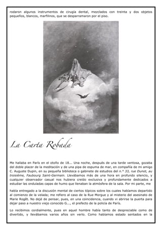 rodaron algunos instrumentos de cirugía dental, mezclados con treinta y dos objetos
pequeños, blancos, marfilinos, que se desparramaron por el piso.




La Carta Robada


Me hallaba en París en el otoño de 18... Una noche, después de una tarde ventosa, gozaba
del doble placer de la meditación y de una pipa de espuma de mar, en compañía de mi amigo
C. Auguste Dupin, en su pequeña biblioteca o gabinete de estudios del n.° 33, rue Dunot, au
troisième, Faubourg Saint-Germain. Llevábamos más de una hora en profundo silencio, y
cualquier observador casual nos hubiera creído exclusiva y profundamente dedicados a
estudiar las onduladas capas de humo que llenaban la atmósfera de la sala. Por mi parte, me

había entregado a la discusión mental de ciertos tópicos sobre los cuales habíamos departido
al comienzo de la velada; me refiero al caso de la Rue Morgue y al misterio del asesinato de
Marie Rogêt. No dejé de pensar, pues, en una coincidencia, cuando vi abrirse la puerta para
dejar paso a nuestro viejo conocido G..., el prefecto de la policía de París.

Lo recibimos cordialmente, pues en aquel hombre había tanto de despreciable como de
divertido, y llevábamos varios años sin verlo. Como habíamos estado sentados en la
 