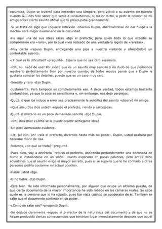 oscuridad, Dupin se levantó para encender una lámpara, pero volvió a su asiento sin hacerlo
cuando G... nos hizo saber que venía a consultarnos, o, mejor dicho, a pedir la opinión de mi
amigo sobre cierto asunto oficial que lo preocupaba grandemente.

-Si se trata de algo que requiere reflexión -observó Dupin, absteniéndose de dar fuego a la
mecha- será mejor examinarlo en la oscuridad.

-He aquí una de sus ideas raras -dijo el prefecto, para quien todo lo que excedía su
comprensión era «raro», por lo cual vivía rodeado de una verdadera legión de «rarezas».

-Muy cierto -repuso Dupin, entregando una pipa a nuestro visitante y ofreciéndole un
confortable asiento.

-¿Y cuál es la dificultad? -pregunté-. Espero que no sea otro asesinato.

-¡Oh, no, nada de eso! Por cierto que es un asunto muy sencillo y no dudo de que podremos
resolverlo perfectamente bien por nuestra cuenta; de todos modos pensé que a Dupin le
gustaría conocer los detalles, puesto que es un caso muy raro.

-Sencillo y raro -dijo Dupin.

-Justamente. Pero tampoco es completamente eso. A decir verdad, todos estamos bastante
confundidos, ya que la cosa es sencillísima y, sin embargo, nos deja perplejos.

-Quizá lo que los induce a error sea precisamente la sencillez del asunto -observó mi amigo.

-¡Qué absurdos dice usted! -repuso el prefecto, riendo a carcajadas.

-Quizá el misterio es un poco demasiado sencillo -dijo Dupin.

-¡Oh, Dios mío! ¿Cómo se le puede ocurrir semejante idea?

-Un poco demasiado evidente.

-¡Ja, ja! ¡Oh, oh! -reía el prefecto, divertido hasta más no poder-. Dupin, usted acabará por
hacerme morir de risa.

-Veamos, ¿de qué se trata? -pregunté.

-Pues bien, voy a decírselo -repuso el prefecto, aspirando profundamente una bocanada de
humo e instalándose en un sillón-. Puedo explicarlo en pocas palabras, pero antes debo
advertirles que el asunto exige el mayor secreto, pues si se supiera que lo he confiado a otras
personas podría costarme mi actual posición.

-Hable usted -dije.

-O no hable -dijo Dupin.

-Está bien. He sido informado personalmente, por alguien que ocupa un altísimo puesto, de
que cierto documento de la mayor importancia ha sido robado en las cámaras reales. Se sabe
quién es la persona que lo ha robado, pues fue vista cuando se apoderaba de él. También se
sabe que el documento continúa en su poder.

-¿Cómo se sabe eso? -preguntó Dupin.

-Se deduce claramente -repuso el prefecto- de la naturaleza del documento y de que no se
hayan producido ciertas consecuencias que tendrían lugar inmediatamente después que aquél
 