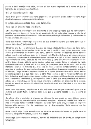 pasara a otras manos; vale decir, en caso de que fuera empleado en la forma en que el
ladrón ha de pretender hacerlo al final.

-Sea un poco más explícito -dije.

-Pues bien, puedo afirmar que dicho papel da a su poseedor cierto poder en cierto lugar
donde dicho poder es inmensamente valioso.

El prefecto estaba encantado de su jerga diplomática.

-Pues sigo sin entender nada -dijo Dupin.

-¿No? Veamos: la presentación del documento a una tercera persona que no nombraremos
pondría sobre el tapete el honor de un personaje de las más altas esferas y ello da al
poseedor del documento un dominio sobre el ilustre personaje cuyo honor y tranquilidad se
ven de tal modo amenazados.

-Pero ese dominio -interrumpí- dependerá de que el ladrón supiera que dicho personaje lo
conoce como tal. ¿Y quién osaría...?

-El ladrón -dijo G...- es el ministro D..., que se atreve a todo, tanto en lo que es digno como
lo que es indigno de un hombre. La forma en que cometió el robo es tan ingeniosa como
audaz. El documento en cuestión -una carta, para ser francos- fue recibido por la persona
robada mientras se hallaba a solas en el boudoir real. Mientras la leía, se vio repentinamente
interrumpida por la entrada de la otra eminente persona, a la cual la primera deseaba ocultar
especialmente la carta. Después de una apresurada y vana tentativa de esconderla en un
cajón, debió dejarla, abierta como estaba, sobre una mesa. Como el sobrescrito había
quedado hacia arriba y no se veía el contenido, la carta podía pasar sin ser vista. Pero en ese
momento aparece el ministro D... Sus ojos de lince perciben inmediatamente el papel,
reconoce la escritura del sobrescrito, observa la confusión de la persona en cuestión y adivina
su secreto. Luego de tratar algunos asuntos en la forma expeditiva que le es usual, extrae
una carta parecida a la que nos ocupa, la abre, finge leerla y la coloca luego exactamente al
lado de la otra. Vuelve entonces a departir sobre las cuestiones públicas durante un cuarto de
hora. Se levanta, finalmente, y, al despedirse, toma la carta que no le pertenece. La persona
robada ve la maniobra, pero no se atreve a llamarle la atención en presencia de la tercera,
que no se mueve de su lado. El ministro se marcha, dejando sobre la mesa la otra carta sin
importancia.

-Pues bien -dijo Dupin, dirigiéndose a mí-, ahí tiene usted lo que se requería para que el
dominio del ladrón fuera completo: éste sabe que la persona robada lo conoce como el
ladrón.

-En efecto -dijo el prefecto-, y el poder así obtenido ha sido usado en estos últimos meses
para fines políticos, hasta un punto sumamente peligroso. La persona robada está cada vez
más convencida de la necesidad de recobrar su carta. Pero, claro está, una cosa así no puede
hacerse abiertamente. Por fin, arrastrada por la desesperación, dicha persona me ha
encargado de la tarea.

-Para la cual -dijo Dupin, envuelto en un perfecto torbellino de humo- no podía haberse
deseado, o siquiera imaginado, agente más sagaz.

-Me halaga usted -repuso el prefecto-, pero no es imposible que, en efecto, se tenga de mi
tal opinión.
 