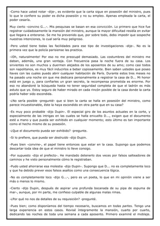 -Como hace usted notar -dije-, es evidente que la carta sigue en posesión del ministro, pues
lo que le confiere su poder es dicha posesión y no su empleo. Apenas empleada la carta, el
poder cesaría.

Muy cierto -convino G...-. Mis pesquisas se basan en esa convicción. Lo primero que hice fue
registrar cuidadosamente la mansión del ministro, aunque la mayor dificultad residía en evitar
que llegara a enterarse. Se me ha prevenido que, por sobre todo, debo impedir que sospeche
nuestras intenciones, lo cual sería muy peligroso.

-Pero usted tiene todas las facilidades para ese tipo de investigaciones -dije-. No es la
primera vez que la policía parisiense las practica.

-¡Oh, naturalmente! Por eso no me preocupé demasiado. Las costumbres del ministro me
daban, además, una gran ventaja. Con frecuencia pasa la noche fuera de su casa. Los
sirvientes no son muchos y duermen alejados de los aposentos de su amo; como casi todos
son napolitanos, es muy fácil inducirlos a beber copiosamente. Bien saben ustedes que poseo
llaves con las cuales puedo abrir cualquier habitación de París. Durante estos tres meses no
ha pasado una noche sin que me dedicara personalmente a registrar la casa de D... Mi honor
está en juego y, para confiarles un gran secreto, la recompensa prometida es enorme. Por
eso no abandoné la búsqueda hasta no tener seguridad completa de que el ladrón es más
astuto que yo. Estoy seguro de haber mirado en cada rincón posible de la casa donde la carta
podría haber sido escondida.

-¿No sería posible -pregunté- que si bien la carta se halla en posesión del ministro, como
parece incuestionable, éste la haya escondido en otra parte que en su casa?

-Es muy poco probable -dijo Dupin-. El especial giro de los asuntos actuales en la corte, y
especialmente de las intrigas en las cuales se halla envuelto D..., exigen que el documento
esté a mano y que pueda ser exhibido en cualquier momento; esto último es tan importante
como el hecho mismo de su posesión.

-¿Que el documento pueda ser exhibido? -pregunte.

-Si lo prefiere, que pueda ser destruido -dijo Dupin.

-Pues bien -convine-, el papel tiene entonces que estar en la casa. Supongo que podemos
descartar toda idea de que el ministro lo lleve consigo.

-Por supuesto -dijo el prefecto-. He mandado detenerlo dos veces por falsos salteadores de
caminos y he visto personalmente cómo le registraban.

-Pudo usted ahorrarse esa molestia -dijo Dupin-. Supongo que D... no es completamente loco
y que ha debido prever esos falsos asaltos como una consecuencia lógica.

-No es completamente loco -dijo G...-, pero es un poeta, lo que en mi opinión viene a ser
más o menos lo mismo.

-Cierto -dijo Dupin, después de aspirar una profunda bocanada de su pipa de espuma de
mar-, aunque, por mi parte, me confieso culpable de algunas malas rimas.

-¿Por qué no nos da detalles de su requisición? -pregunté.

-Pues bien; como disponíamos del tiempo necesario, buscamos en todas partes. Tengo una
larga experiencia en estos casos. Revisé íntegramente la mansión, cuarto por cuarto,
dedicando las noches de toda una semana a cada aposento. Primero examiné el moblaje.
 