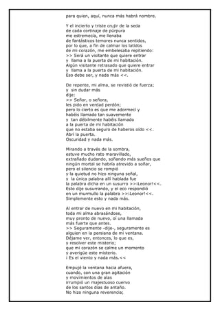 para quien, aquí, nunca más habrá nombre.

Y el incierto y triste crujir de la seda
de cada cortinaje de púrpura
me estremecía, me llenaba
de fantásticos temores nunca sentidos,
por lo que, a fin de calmar los latidos
de mi corazón, me embelesaba repitiendo:
>> Será un visitante que quiere entrar
y llama a la puerta de mi habitación.
Algún visitante retrasado que quiere entrar
y llama a la puerta de mi habitación.
Eso debe ser, y nada más <<.

De repente, mi alma, se revistió de fuerza;
y sin dudar más
dije:
>> Señor, o señora,
les pido en verdad perdón;
pero lo cierto es que me adormecí y
habéis llamado tan suavemente
y tan débilmente habéis llamado
a la puerta de mi habitación
que no estaba seguro de haberos oído <<.
Abrí la puerta.
Oscuridad y nada más.

Mirando a través de la sombra,
estuve mucho rato maravillado,
extrañado dudando, soñando más sueños que
ningún mortal se habría atrevido a soñar,
pero el silencio se rompió
y la quietud no hizo ninguna señal,
y la única palabra allí hablada fue
la palabra dicha en un susurro >>¡Leonor!<<.
Esto dije susurrando, y el eco respondió
en un murmullo la palabra >>¡Leonor!<<.
Simplemente esto y nada más.

Al entrar de nuevo en mi habitación,
toda mi alma abrasándose,
muy pronto de nuevo, oí una llamada
más fuerte que antes.
>> Seguramente -dije-, seguramente es
alguien en la persiana de mi ventana.
Déjame ver, entonces, lo que es,
y resolver este misterio;
que mi corazón se calme un momento
y averigüe este misterio.
¡ Es el viento y nada más.<<

Empujé la ventana hacia afuera,
cuando, con una gran agitación
y movimientos de alas
irrumpió un majestuoso cuervo
de los santos días de antaño.
No hizo ninguna reverencia;
 
