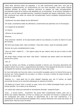 -Claro está. Abrimos todos los paquetes, y no sólo examinamos cada libro, sino que lo
hojeamos cuidadosamente, sin conformarnos con una mera sacudida, como suelen hacerlo
nuestros oficiales de policía. Medimos asimismo el espesor de cada encuadernación,
escrutándola luego de la manera más detallada con el microscopio. Si se hubiera insertado un
papel en una de esas encuadernaciones, resultaría imposible que pasara inadvertido. Cinco o
seis volúmenes que salían de manos del encuadernador fueron probados longitudinalmente
con las agujas.

-¿Exploraron los pisos debajo de las alfombras?

-Sin duda. Levantamos todas las alfombras y examinamos las planchas con el microscopio.

-¿Y el papel de las paredes?

-Lo mismo.

-¿Miraron en los sótanos?

-Miramos.

-Pues entonces -declaré- se ha equivocado usted en sus cálculos y la carta no está en la casa
del ministro.

-Me temo que tenga razón -dijo el prefecto-. Pues bien, Dupin, ¿qué me aconseja usted?

-Revisar de nuevo completamente la casa.

-¡Pero es inútil! -replicó G...-. Tan seguro estoy de que respiro como de que la carta no está
en la casa.

-No tengo mejor consejo que darle -dijo Dupin-. Supongo que posee usted una descripción
precisa de la carta.

-¡Oh, sí!

Luego de extraer una libreta, el prefecto procedió a leernos una minuciosa descripción del
aspecto interior de la carta, y especialmente del exterior. Poco después de terminar su lectura
se despidió de nosotros, desanimado como jamás lo había visto antes.

Un mes más tarde nos hizo otra visita y nos encontró ocupados casi en la misma forma que la
primera vez. Tomó posesión de una pipa y un sillón y se puso a charlar de cosas triviales. Al
cabo de un rato le dije:

-Veamos, G..., ¿qué pasó con la carta robada? Supongo que, por lo menos, se habrá
convencido de que no es cosa fácil sobrepujar en astucia al ministro.

-¡El diablo se lo lleve! Volví a revisar su casa, como me lo había aconsejado Dupin, pero fue
tiempo perdido. Ya lo sabía yo de antemano.

-¿A cuánto dijo usted que ascendía la recompensa ofrecida? -preguntó Dupin.

-Pues... a mucho dinero... muchísimo. No quiero decir exactamente cuánto, pero eso sí,
afirmo que estaría dispuesto a firmar un cheque por cincuenta mil francos a cualquiera que
me consiguiese esa carta. El asunto va adquiriendo día a día más importancia, y la
recompensa ha sido recientemente doblada. Pero, aunque ofrecieran tres voces esa suma, no
podría hacer más de lo que he hecho.
 