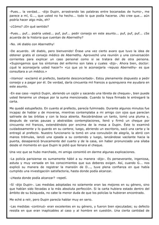 -Pues... la verdad... -dijo Dupin, arrastrando las palabras entre bocanadas de humo-, me
parece a mí, G..., que usted no ha hecho... todo lo que podía hacerse. ¿No cree que... aún
podría hacer algo más, eh?

-¿Cómo? ¿En qué sentido?

-Pues... puf... podría usted... puf, puf... pedir consejo en este asunto... puf, puf, puf... ¿Se
acuerda de la historia que cuentan de Abernethy?

-No. ¡Al diablo con Abernethy!

-De acuerdo. ¡Al diablo, pero bienvenido! Érase una vez cierto avaro que tuvo la idea de
obtener gratis el consejo médico de Abernethy. Aprovechó una reunión y una conversación
corrientes para explicar un caso personal como si se tratara del de otra persona.
«Supongamos que los síntomas del enfermo son tales y cuales -dijo-. Ahora bien, doctor:
¿qué le aconsejaría usted hacer?» «Lo que yo le aconsejaría -repuso Abernethy- es que
consultara a un médico.»

-¡Vamos! -exclamó el prefecto, bastante desconcertado-. Estoy plenamente dispuesto a pedir
consejo y a pagar por él. De verdad, daría cincuenta mil francos a quienquiera me ayudara en
este asunto.

-En ese caso -replicó Dupin, abriendo un cajón y sacando una libreta de cheques-, bien puede
usted llenarme un cheque por la suma mencionada. Cuando lo haya firmado le entregaré la
carta.

Me quedé estupefacto. En cuanto al prefecto, parecía fulminado. Durante algunos minutos fue
incapaz de hablar y de moverse, mientras contemplaba a mi amigo con ojos que parecían
salírsele de las órbitas y con la boca abierta. Recobrándose un tanto, tomó una pluma y,
después de varias pausas y abstraídas contemplaciones, llenó y firmó un cheque por
cincuenta mil francos, extendiéndolo por encima de la mesa a Dupin. Éste lo examinó
cuidadosamente y lo guardo en su cartera; luego, abriendo un escritorio, sacó una carta y la
entregó al prefecto. Nuestro funcionario la tomó en una convulsión de alegría, la abrió con
manos trémulas, lanzó una ojeada a su contenido y luego, lanzándose vacilante hacia la
puerta, desapareció bruscamente del cuarto y de la casa, sin haber pronunciado una sílaba
desde el momento en que Dupin le pidió que llenara el cheque.

Una vez que se hubo marchado, mi amigo consintió en darme algunas explicaciones.

-La policía parisiense es sumamente hábil a su manera -dijo-. Es perseverante, ingeniosa,
astuta y muy versada en los conocimientos que sus deberes exigen. Así, cuando G... nos
explicó su manera de registrar la mansión de D..., tuve plena confianza en que había
cumplido una investigación satisfactoria, hasta donde podía alcanzar.

-¿Hasta donde podía alcanzar? -repetí.

-Sí -dijo Dupin-. Las medidas adoptadas no solamente eran las mejores en su género, sino
que habían sido llevadas a la más absoluta perfección. Si la carta hubiera estado dentro del
ámbito de su búsqueda, no cabe la menor duda de que los policías la hubieran encontrado.

Me eché a reír, pero Dupin parecía hablar muy en serio.

-Las medidas -continuó- eran excelentes en su género, y fueron bien ejecutadas; su defecto
residía en que eran inaplicables al caso y al hombre en cuestión. Una cierta cantidad de
 