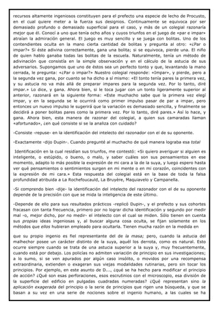 recursos altamente ingeniosos constituyen para el prefecto una especie de lecho de Procusto,
en el cual quiere meter a la fuerza sus designios. Continuamente se equivoca por ser
demasiado profundo o demasiado superficial para el caso, y más de un colegial razonaría
mejor que él. Conocí a uno que tenía ocho años y cuyos triunfos en el juego de «par e impar»
atraían la admiración general. El juego es muy sencillo y se juega con bolitas. Uno de los
contendientes oculta en la mano cierta cantidad de bolitas y pregunta al otro: «¿Par o
impar?» Si éste adivina correctamente, gana una bolita; si se equivoca, pierde una. El niño
de quien hablo ganaba todas las bolitas de la escuela. Naturalmente, tenía un método de
adivinación que consistía en la simple observación y en el cálculo de la astucia de sus
adversarios. Supongamos que uno de éstos sea un perfecto tonto y que, levantando la mano
cerrada, le pregunta: «¿Par o impar?» Nuestro colegial responde: «Impar», y pierde, pero a
la segunda vez gana, por cuanto se ha dicho a sí mismo: «El tonto tenía pares la primera vez,
y su astucia no va más allá de preparar impares para la segunda vez. Por lo tanto, diré
impar.» Lo dice, y gana. Ahora bien, si le toca jugar con un tonto ligeramente superior al
anterior, razonará en la siguiente forma: «Este muchacho sabe que la primera vez elegí
impar, y en la segunda se le ocurrirá como primer impulso pasar de par a impar, pero
entonces un nuevo impulso le sugerirá que la variación es demasiado sencilla, y finalmente se
decidirá a poner bolitas pares como la primera vez. Por lo tanto, diré pares.» Así lo hace, y
gana. Ahora bien, esta manera de razonar del colegial, a quien sus camaradas llaman
«afortunado», ¿en qué consiste si se la analiza con cuidado?

-Consiste -repuse- en la identificación del intelecto del razonador con el de su oponente.

-Exactamente -dijo Dupin-. Cuando pregunté al muchacho de qué manera lograba esa total

 Identificación en la cual residían sus triunfos, me contestó: «Si quiero averiguar si alguien es
inteligente, o estúpido, o bueno, o malo, y saber cuáles son sus pensamientos en ese
momento, adapto lo más posible la expresión de mi cara a la de la suya, y luego espero hasta
ver qué pensamientos o sentimientos surgen en mi mente o en mi corazón, coincidentes con
la expresión de mi cara.» Esta respuesta del colegial está en la base de toda la falsa
profundidad atribuida a La Rochefoucauld, La Bruyère, Maquiavelo y Campanella.

-Si comprendo bien -dije- la identificación del intelecto del razonador con el de su oponente
depende de la precisión con que se mida la inteligencia de este último.

-Depende de ello para sus resultados prácticos -replicó Dupin-, y el prefecto y sus cohortes
fracasan con tanta frecuencia, primero por no lograr dicha identificación y segundo por medir
mal -o, mejor dicho, por no medir- el intelecto con el cual se miden. Sólo tienen en cuenta
sus propias ideas ingeniosas y, al buscar alguna cosa oculta, se fijan solamente en los
métodos que ellos hubieran empleado para ocultarla. Tienen mucha razón en la medida en

que su propio ingenio es fiel representante del de la masa; pero, cuando la astucia del
malhechor posee un carácter distinto de la suya, aquél los derrota, como es natural. Esto
ocurre siempre cuando se trata de una astucia superior a la suya y, muy frecuentemente,
cuando está por debajo. Los policías no admiten variación de principio en sus investigaciones;
a lo sumo, si se ven apurados por algún caso insólito, o movidos por una recompensa
extraordinaria, extienden o exageran sus viejas modalidades rutinarias, pero sin tocar los
principios. Por ejemplo, en este asunto de D..., ¿qué se ha hecho para modificar el principio
de acción? ¿Qué son esas perforaciones, esos escrutinios con el microscopio, esa división de
la superficie del edificio en pulgadas cuadradas numeradas? ¿Qué representan sino la
aplicación exagerada del principio o la serie de principios que rigen una búsqueda, y que se
basan a su vez en una serie de nociones sobre el ingenio humano, a las cuales se ha
 