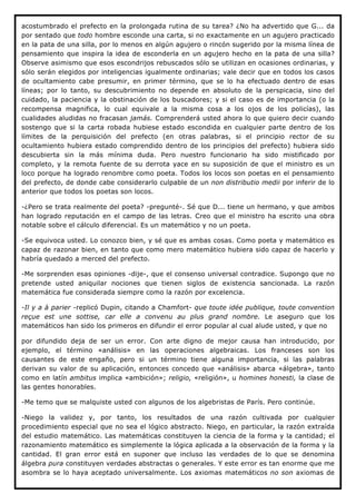 acostumbrado el prefecto en la prolongada rutina de su tarea? ¿No ha advertido que G... da
por sentado que todo hombre esconde una carta, si no exactamente en un agujero practicado
en la pata de una silla, por lo menos en algún agujero o rincón sugerido por la misma línea de
pensamiento que inspira la idea de esconderla en un agujero hecho en la pata de una silla?
Observe asimismo que esos escondrijos rebuscados sólo se utilizan en ocasiones ordinarias, y
sólo serán elegidos por inteligencias igualmente ordinarias; vale decir que en todos los casos
de ocultamiento cabe presumir, en primer término, que se lo ha efectuado dentro de esas
líneas; por lo tanto, su descubrimiento no depende en absoluto de la perspicacia, sino del
cuidado, la paciencia y la obstinación de los buscadores; y si el caso es de importancia (o la
recompensa magnifica, lo cual equivale a la misma cosa a los ojos de los policías), las
cualidades aludidas no fracasan jamás. Comprenderá usted ahora lo que quiero decir cuando
sostengo que si la carta robada hubiese estado escondida en cualquier parte dentro de los
límites de la perquisición del prefecto (en otras palabras, si el principio rector de su
ocultamiento hubiera estado comprendido dentro de los principios del prefecto) hubiera sido
descubierta sin la más mínima duda. Pero nuestro funcionario ha sido mistificado por
completo, y la remota fuente de su derrota yace en su suposición de que el ministro es un
loco porque ha logrado renombre como poeta. Todos los locos son poetas en el pensamiento
del prefecto, de donde cabe considerarlo culpable de un non distributio medii por inferir de lo
anterior que todos los poetas son locos.

-¿Pero se trata realmente del poeta? -pregunté-. Sé que D... tiene un hermano, y que ambos
han logrado reputación en el campo de las letras. Creo que el ministro ha escrito una obra
notable sobre el cálculo diferencial. Es un matemático y no un poeta.

-Se equivoca usted. Lo conozco bien, y sé que es ambas cosas. Como poeta y matemático es
capaz de razonar bien, en tanto que como mero matemático hubiera sido capaz de hacerlo y
habría quedado a merced del prefecto.

-Me sorprenden esas opiniones -dije-, que el consenso universal contradice. Supongo que no
pretende usted aniquilar nociones que tienen siglos de existencia sancionada. La razón
matemática fue considerada siempre como la razón por excelencia.

-Il y a à parier -replicó Dupin, citando a Chamfort- que toute idée publique, toute convention
reçue est une sottise, car elle a convenu au plus grand nombre. Le aseguro que los
matemáticos han sido los primeros en difundir el error popular al cual alude usted, y que no

por difundido deja de ser un error. Con arte digno de mejor causa han introducido, por
ejemplo, el término «análisis» en las operaciones algebraicas. Los franceses son los
causantes de este engaño, pero si un término tiene alguna importancia, si las palabras
derivan su valor de su aplicación, entonces concedo que «análisis» abarca «álgebra», tanto
como en latín ambitus implica «ambición»; religio, «religión», u homines honesti, la clase de
las gentes honorables.

-Me temo que se malquiste usted con algunos de los algebristas de París. Pero continúe.

-Niego la validez y, por tanto, los resultados de una razón cultivada por cualquier
procedimiento especial que no sea el lógico abstracto. Niego, en particular, la razón extraída
del estudio matemático. Las matemáticas constituyen la ciencia de la forma y la cantidad; el
razonamiento matemático es simplemente la lógica aplicada a la observación de la forma y la
cantidad. El gran error está en suponer que incluso las verdades de lo que se denomina
álgebra pura constituyen verdades abstractas o generales. Y este error es tan enorme que me
asombra se lo haya aceptado universalmente. Los axiomas matemáticos no son axiomas de
 