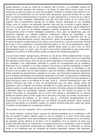 validez general. Lo que es cierto de la relación (de la forma y la cantidad) resulta con
frecuencia erróneo aplicado, por ejemplo, a la moral. En esta última ciencia suele no ser
cierto que el todo sea igual a la suma de las partes. También en química este axioma no se
cumple. En la consideración de los móviles falla igualmente, pues dos móviles de un valor
dado no alcanzan necesariamente al sumarse un valor equivalente a la suma de sus valores.
Hay muchas otras verdades matemáticas que sólo son tales dentro de los límites de la
relación. Pero el matemático, llevado por el hábito, arguye, basándose en sus verdades
finitas, como si tuvieran una aplicación general, cosa que por lo demás la gente acepta y
cree. En su erudita Mitología, Bryant alude a una análoga fuente de error cuando señala que,
«aunque no se cree en las fábulas paganas, solemos olvidarnos de ello y extraemos
consecuencias como si fueran realidades existentes». Pero, para los algebristas, que son
realmente paganos, las «fábulas paganas» constituyen materia de credulidad, y las
inferencias que de ellas extraen no nacen de un descuido de la memoria sino de un
inexplicable reblandecimiento mental. Para resumir: jamás he encontrado a un matemático
en quien se pudiera confiar fuera de sus raíces y sus ecuaciones, o que no tuviera por artículo
de fe que x2+px es absoluta e incondicionalmente igual a q. Por vía de experimento, diga a
uno de esos caballeros que, en su opinión, podrían darse casos en que x2+px no fuera
absolutamente igual a q; pero, una vez que le haya hecho comprender lo que quiere decir,
sálgase de su camino lo antes posible, porque es seguro que tratará de golpearlo.

»Lo que busco indicar -agregó Dupin, mientras yo reía de sus últimas observaciones- es que,
si el ministro hubiera sido sólo un matemático, el prefecto no se habría visto en la necesidad
de extenderme este cheque. Pero sé que es tanto matemático como poeta, y mis medidas se
han adaptado a sus capacidades, teniendo en cuenta las circunstancias que lo rodeaban.
Sabía que es un cortesano y un audaz intrigant. Pensé que un hombre semejante no dejaría
de estar al tanto de los métodos policiales ordinarios. Imposible que no anticipara (y los
hechos lo han probado así) los falsos asaltos a que fue sometido. Reflexioné que igualmente
habría previsto las pesquisiciones secretas en su casa. Sus frecuentes ausencias nocturnas,
que el prefecto consideraba una excelente ayuda para su triunfo, me parecieron simplemente
astucias destinadas a brindar oportunidades a la perquisición y convencer lo antes posible a la
policía de que la carta no se hallaba en la casa, como G... terminó finalmente por creer. Me
pareció asimismo que toda la serie de pensamientos que con algún trabajo acabo de
exponerle y que se refieren al principio invariable de la acción policial en sus búsquedas de
objetos ocultos, no podía dejar de ocurrírsele al ministro. Ello debía conducirlo inflexiblemente
a desdeñar todos los escondrijos vulgares. Reflexioné que ese hombre no podía ser tan
simple como para no comprender que el rincón más remoto e inaccesible de su morada
estaría tan abierto como el más vulgar de los armarios a los ojos, las sondas, los barrenos y
los microscopios del prefecto. Vi, por último, que D... terminaría necesariamente en la
simplicidad, si es que no la adoptaba por una cuestión de gusto personal. Quizá recuerde
usted con qué ganas rió el prefecto cuando, en nuestra primera entrevista, sugerí que acaso
el misterio lo perturbaba por su absoluta evidencia.

-Me acuerdo muy bien -respondí-. Por un momento pensé que iban a darle convulsiones.

-El mundo material -continuó Dupin- abunda en estrictas analogías con el inmaterial, y ello
tiñe de verdad el dogma retórico según el cual la metáfora o el símil sirven tanto para
reforzar un argumento como para embellecer una descripción. El principio de la vis inertiæ,
por ejemplo, parece idéntico en la física y en la metafísica. Si en la primera es cierto que
resulta más difícil poner en movimiento un cuerpo grande que uno pequeño, y que el impulso
o cantidad de movimiento subsecuente se hallará en relación con la dificultad, no menos
cierto es en metafísica que los intelectos de máxima capacidad, aunque más vigorosos,
 