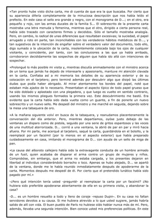 »Tan pronto hube visto dicha carta, me di cuenta de que era la que buscaba. Por cierto que
su apariencia difería completamente de la minuciosa descripción que nos había leído el
prefecto. En este caso el sello era grande y negro, con el monograma de D...; en el otro, era
pequeño y rojo, con las armas ducales de la familia S... El sobrescrito de la presente carta
mostraba una letra menuda y femenina, mientras que el otro, dirigido a cierta persona real,
había sido trazado con caracteres firmes y decididos. Sólo el tamaño mostraba analogía.
Pero, en cambio, lo radical de unas diferencias que resultaban excesivas; la suciedad, el papel
arrugado y roto en parte, tan inconciliables con los verdaderos hábitos metódicos de D..., y
tan sugestivos de la intención de engañar sobre el verdadero valor del documento, todo ello,
digo sumado a la ubicación de la carta, insolentemente colocada bajo los ojos de cualquier
visitante, y coincidente, por tanto, con las conclusiones a las que ya había arribado,
corroboraron decididamente las sospechas de alguien que había ido allá con intenciones de
sospechar.

»Prolongué lo más posible mi visita y, mientras discutía animadamente con el ministro acerca
de un tema que jamás ha dejado de interesarle y apasionarlo, mantuve mi atención clavada
en la carta. Confiaba así a mi memoria los detalles de su apariencia exterior y de su
colocación en el tarjetero; pero terminé además por descubrir algo que disipó las últimas
dudas que podía haber abrigado. Al mirar atentamente los bordes del papel, noté que
estaban más ajados de lo necesario. Presentaban el aspecto típico de todo papel grueso que
ha sido doblado y aplastado con una plegadera, y que luego es vuelto en sentido contrario,
usando los mismos pliegues formados la primera vez. Este descubrimiento me bastó. Era
evidente que la carta había sido dada vuelta como un guante, a fin de ponerle un nuevo
sobrescrito y un nuevo sello. Me despedí del ministro y me marché en seguida, dejando sobre
la mesa una tabaquera de oro.

»A la mañana siguiente volví en busca de la tabaquera, y reanudamos placenteramente la
conversación del día anterior. Pero, mientras departíamos, oyóse justo debajo de las
ventanas un disparo como de pistola, seguido por una serie de gritos espantosos y las voces
de una multitud aterrorizada. D... corrió a una ventana, la abrió de par en par y miró hacia
afuera. Por mi parte, me acerqué al tarjetero, saqué la carta, guardándola en el bolsillo, y la
reemplacé por un facsímil (por lo menos en el aspecto exterior) que había preparado
cuidadosamente en casa, imitando el monograma de D... con ayuda de un sello de miga de
pan.

»La causa del alboroto callejero había sido la extravagante conducta de un hombre armado
de un fusil, quien acababa de disparar el arma contra un grupo de mujeres y niños.
Comprobóse, sin embargo, que el arma no estaba cargada, y los presentes dejaron en
libertad al individuo considerándolo borracho o loco. Apenas se hubo alejado, D... se apartó
de la ventana, donde me le había reunido inmediatamente después de apoderarme de la
carta. Momentos después me despedí de él. Por cierto que el pretendido lunático había sido
pagado por mí.»

-¿Pero qué intención tenía usted -pregunté- al reemplazar la carta por un facsímil? ¿No
hubiera sido preferible apoderarse abiertamente de ella en su primera visita, y abandonar la
casa?

-D... es un hombre resuelto a todo y lleno de coraje -repuso Dupin-. En su casa no faltan
servidores devotos a su causa. Si me hubiera atrevido a lo que usted sugiere, jamás habría
salido de allí con vida. El buen pueblo de París no hubiese oído hablar nunca más de mí. Pero,
además, llevaba una segunda intención. Bien conoce usted mis preferencias políticas. En este
 