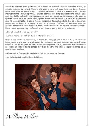asunto he actuado como partidario de la dama en cuestión. Durante dieciocho meses, el
ministro la tuvo a su merced. Ahora es ella quien lo tiene a él, pues, ignorante de que la carta
no se halla ya en su posesión, D... continuará presionando como si la tuviera. Esto lo llevará
inevitablemente a la ruina política. Su caída, además, será tan precipitada como ridícula. Está
muy bien hablar del facilis descensus Averni; pero, en materia de ascensiones, cabe decir lo
que la Catalani decía del canto, o sea, que es mucho más fácil subir que bajar. En el presente
caso no tengo simpatía -o, por lo menos, compasión- hacia el que baja. D... es el monstrum
horrendum, el hombre de genio carente de principios. Confieso, sin embargo, que me
gustaría conocer sus pensamientos cuando, al recibir el desafío de aquélla a quien el prefecto
llama «cierta persona», se vea forzado a abrir la carta que le dejé en el tarjetero.

-¿Cómo? ¿Escribió usted algo en ella?

-¡Vamos, no me pareció bien dejar el interior en blanco!

Hubiera sido insultante. Cierta vez, en Viena, D... me jugó una mala pasada, y sin perder el
buen humor le dije que no la olvidaría. De modo que, como no dudo de que sentirá cierta
curiosidad por saber quién se ha mostrado más ingenioso que él, pensé que era una lástima
no dejarle un indicio. Como conoce muy bien mi letra, me limité a copiar en mitad de la
página estas palabras:

...Un dessein si funeste, S’il n’est digne d’Atrée, est digne de Thyeste.

»Las hallará usted en el Atrée de Crébillon.»




William Wilson
 