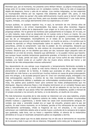 Permitan que, por el momento, me presente como William Wilson. La página inmaculada que
tengo ante mí no debe mancharse con mi verdadero nombre. Éste ya ha sido el exagerado
objeto del desprecio, horror y odio de mi estirpe. ¿Los vientos indignados, no han esparcido
su incomparable infamia por las regiones más distantes del globo? ¡Oh, paria, el más
abandonado de todos los parias! ¿No estás definitivamente muerto para la tierra? ¿No estás
muerto para sus honores, para sus flores, para sus doradas ambiciones? Y una nube densa,
lúgubre, limitada, ¿no cuelga eternamente entre tus esperanzas y el cielo?

Aunque pudiese, no quisiera registrar hoy, ni aquí, la narración de mis últimos años de
indecible desdicha y de crimen imperdonable. Esa época -esos años recientes- llegaron
repentinamente al colmo de la depravación cuyo origen es lo único que en el presente me
propongo señalar. Por lo general los hombres caen gradualmente en la bajeza. En mi caso, en
un sólo instante, toda virtud se desprendió de mi cuerpo como si fuera un manto. De una
maldad comparativamente trivial pasé, con la zancada de un gigante, a enormidades peores
que las de un Heliogábalo. Acompáñenme en el relato de la oportunidad, del único
acontecimiento que provocó una maldad semejante. La muerte se acerca, y la sombra que la
precede ha ejercido un influjo tranquilizador sobre mi espíritu. Al atravesar el valle de las
penumbras, anhelo la comprensión -casi dije la piedad- de mis semejantes. Desearía que
creyeran que, en cierta medida, he sido esclavo de circunstancias que exceden el control
humano. Desearía que, en los detalles que estoy por dar, buscaran algún pequeño oasis de
fatalidad en un erial de errores. Desearía que admitieran -y no pueden menos que hacerlo-
que aunque hayan existido tentaciones igualmente grandes, el hombre no ha sido jamás así
tentado y, sin duda, jamás así cayó. ¿Será por eso que nunca sufrió de esta manera? En
realidad, ¿no habré vivido en un sueño? ¿No me muero ahora víctima del horror y del
misterio de las más enloquecidas visiones sublunares?

Soy descendiente de una estirpe cuya imaginación y temperamento fácilmente excitable la
destacó en todo momento; y desde la más tierna infancia di muestras de haber heredado
plenamente el carácter de la familia. A medida que avanzaba en años, ese carácter se
desarrolló con más fuerza y se convirtió por muchos motivos en causa de grave preocupación
para mis amigos, y de acusado perjuicio para mí. Crecí con voluntad propia, entregado a los
más extravagantes caprichos, y víctima de las más incontrolables pasiones. Pobres de
espíritu, mentalmente débiles y asaltados por enfermedades constitucionales análogas a las
mías, mis padres poco pudieron hacer para contener las malas predisposiciones que me
distinguían. Algunos esfuerzos flojos y mal dirigidos terminaron en un completo fracaso para
ellos y, naturalmente, en un triunfo total para mí. De allí en adelante mi voz fue ley en esa
casa; y a una edad en que pocos niños han abandonado los andadores, quedé a merced de
mi propia voluntad y me convertí, de hecho, si no de derecho, en dueño de mis actos.

Mis más tempranos recuerdos de la vida escolar se relacionan con una casa isabelina, amplia
e irregular, en un pueblo de Inglaterra cubierto de niebla, donde se alzaban innumerables
árboles nudosos y gigantescos, y donde todas las casas eran excesivamente antiguas. En
verdad, esa vieja y venerable ciudad era un lugar de ensueño, propicio para la paz del
espíritu. En este mismo momento, en mi fantasía, percibo el frío refrescante de sus avenidas
profundamente sombreadas, inhalo la fragancia de sus mil arbustos, y me vuelvo a
estremecer con indefinible deleite ante el sonido hueco y profundo de la campana de la iglesia
que quebraba, cada hora, con su hosco y repentino tañido, el silencio de la melancólica
atmósfera en la que el recamado campanario gótico se engastaba y dormía.

Tal vez el mayor placer que me es dado alcanzar hoy en día sea el demorarme en recuerdos
de la escuela y todo lo que con ella se relaciona. Empapado como estoy por la desgracia -una
 