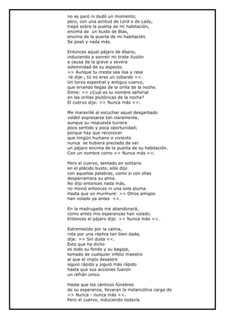 no se paró ni dudó un momento;
pero, con una actitud de Lord o de Lady,
trepó sobre la puerta de mi habitación,
encima de un busto de Blas,
encima de la puerta de mi habitación.
Se posó y nada más.

Entonces aquel pájaro de ébano,
induciendo a sonreír mi triste ilusión
a causa de la grave y severa
solemnidad de su aspecto.
>> Aunque tu cresta sea lisa y rasa
-le dije-, tú no eres un cobarde <<.
Un torvo espectral y antiguo cuervo,
que errando llegas de la orilla de la noche.
Dime: >> ¿Cual es tu nombre señorial
en las orillas plutónicas de la noche?
El cuervo dijo: >> Nunca más <<.

Me maravillé al escuchar aquel desgarbado
volátil expresarse tan claramente,
aunque su respuesta tuviera
poco sentido y poca oportunidad;
porque hay que reconocer
que ningún humano o viviente
nunca se hubiera preciado de ver
un pájaro encima de la puerta de su habitación.
Con un nombre como >> Nunca más <<.

Pero el cuervo, sentado en solitario
en el plácido busto, sólo dijo
con aquellas palabras, como si con ellas
desparramara su alma.
No dijo entonces nada más,
no movió entonces ni una sola pluma.
Hasta que yo murmuré: >> Otros amigos
han volado ya antes <<.

En la madrugada me abandonará,
como antes mis esperanzas han volado.
Entonces el pájaro dijo: >> Nunca más <<.

Estremecido por la calma,
rota por una réplica tan bien dada,
dije: >> Sin duda <<.
Esto que ha dicho
es todo su fondo y su bagaje,
tomado de cualquier infeliz maestro
al que el impío desastre
siguió rápido y siguió más rápido
hasta que sus acciones fueron
un refrán único.

Hasta que los cánticos fúnebres
de su esperanza, llevaran la melancólica carga de
>> Nunca - nunca más <<.
Pero el cuervo, induciendo todavía
 
