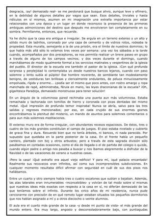 desgracia, ¡ay! demasiado real- se me perdonará que busque alivio, aunque leve y efímero,
en la debilidad de algunos detalles por vagos que sean. Esos detalles, triviales y hasta
ridículos en sí mismos, asumen en mi imaginación una extraña importancia por estar
relacionados con una época y un lugar en donde reconozco la presencia de las primeras
ambiguas admoniciones del destino que después me envolvieron tan completamente en su
sombra. Permítanme, entonces, que recuerde.

Ya he dicho que la casa era antigua e irregular. Se erguía en un terreno extenso y un alto y
sólido muro de ladrillos, coronado por una capa de cemento y de vidrios rotos, rodeaba la
propiedad. Esta muralla, semejante a la de una prisión, era el límite de nuestros dominios; lo
que había más allá sólo lo veíamos tres veces por semana: una vez los sábados a la tarde
cuando, acompañados por dos preceptores, se nos permitía realizar un breve paseo en grupo
a través de alguno de los campos vecinos; y dos veces durante el domingo, cuando
marchábamos de modo igualmente formal a los servicios matinales y vespertinos de la iglesia
del pueblo. El director de la escuela era también el pastor de la iglesia. ¡Con qué profunda
sorpresa y perplejidad lo contemplaba yo desde nuestros bancos lejanos, cuando con paso
solemne y lento subía al púlpito! Ese hombre reverente, de semblante tan modestamente
benigno, de vestiduras tan brillosas y clericalmente ondulantes, de peluca minuciosamente
empolvada, rígida y enorme... ¿podía ser el mismo que poco antes, con rostro amargo y ropa
manchada de rapé, administraba, férula en mano, las leyes draconianas de la escuela? ¡Oh,
gigantesca Paradoja, demasiado monstruosa para tener solución!

En un ángulo de la voluminosa pared rechinaba una puerta aun más voluminosa. Estaba
remachada y tachonada con tomillos de hierro y coronada con picas dentadas del mismo
metal. ¡Qué impresión de profundo temor inspiraba! Nunca se abría, salvo para las tres
salidas y regresos mencionados; por eso, en cada crujido de sus enormes goznes
encontrábamos la plenitud del misterio, un mando de asuntos para solemnes comentarios o
para aun más solemnes meditaciones.

El extenso muro era de forma irregular, con abundantes recesos espaciosos. De éstos, tres o
cuatro de los más grandes constituían el campo de juegos. El piso estaba nivelado y cubierto
de grava fina y dura. Recuerdo bien que no tenía árboles, ni bancos, ni nada parecido. Por
supuesto que quedaba en la parte posterior de la casa. En el frente había un pequeño
cantero, plantado con boj y otros arbustos; pero a través de esta sagrada división sólo
pasábamos en contadas ocasiones, como el día de llegada o el de partida del colegio o quizás,
cuando algún padre o amigo nos pasaba a buscar y nos íbamos alegremente a disfrutar de la
Navidad o de las vacaciones de verano a nuestras casas.

¡Pero la casa! ¡Qué extraño era aquel viejo edificio! Y para mí, ¡qué palacio encantado!
Realmente sus recovecos eran infinitos, así como sus incomprensibles subdivisiones. En
cualquier momento resultaba difícil afirmar con seguridad en cuál de sus dos pisos nos
hallábamos.

Entre un cuarto y otro siempre había tres o cuatro escalones que subían o bajaban. Además,
las alas laterales eran innumerables -inconcebibles- y volvían de tal modo sobre sí mismas
que nuestras ideas más exactas con respecto a la casa en sí, no diferían demasiado de las
que teníamos sobre el infinito. Durante los cinco años de mi residencia, nunca pude
cerciorarme con precisión de en qué remoto lugar estaban situados los pequeños dormitorios
que nos habían asignado a mí y a otros dieciocho o veinte alumnos.

El aula era el cuarto más grande de la casa -y desde mi punto de vista- el más grande del
mundo entero. Era muy largo, angosto y desconsoladoramente bajo, con puntiagudas
 