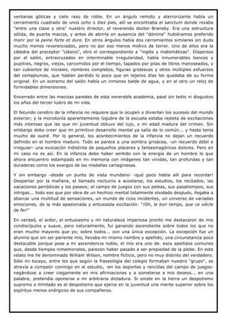 ventanas góticas y cielo raso de roble. En un ángulo remoto y aterrorizante había un
cerramiento cuadrado de unos ocho o diez pies, allí se encontraba el sanctum donde rezaba
"entre una clase y otra" nuestro director, el reverendo doctor Bransby. Era una estructura
sólida, de puerta maciza, y antes de abrirla en ausencia del "dómine" hubiéramos preferido
morir por la peine forte et dure. En otros ángulos había dos cerramientos similares sin duda
mucho menos reverenciados, pero no por eso menos motivo de terror. Uno de ellos era la
cátedra del preceptor "clásico", otro el correspondiente a "inglés y matemáticas". Dispersos
por el salón, entrecruzados en interminable irregularidad, había innumerables bancos y
pupitres, negros, viejos, carcomidos por el tiempo, tapados por pilas de libros manoseados, y
tan cubiertos de iniciales, nombres completos, figuras grotescas y otros múltiples esfuerzos
del cortaplumas, que habían perdido lo poco que en lejanos días les quedaba de su forma
original. En un extremo del salón había un inmenso balde de agua, y en el otro un reloj de
formidables dimensiones.

Encerrado entre las macizas paredes de esta venerable academia, pasé sin tedio ni disgustos
los años del tercer lustro de mi vida.

El fecundo cerebro de la infancia no requiere que lo ocupen o diviertan los sucesos del mundo
exterior; y la monotonía aparentemente lúgubre de la escuela estaba repleta de excitaciones
más intensas que las que mi juventud obtuvo del lujo, o mi edad madura del crimen. Sin
embargo debo creer que mi primitivo desarrollo mental ya salía de lo común... y hasta tenía
mucho de outré. Por lo general, los acontecimientos de la infancia no dejan un recuerdo
definido en el hombre maduro. Todo se parece a una sombra grisácea, -un recuerdo débil e
irregular- una evocación indistinta de pequeños placeres y fantasmagóricos dolores. Pero en
mi caso no es así. En la infancia debo haber sentido con la energía de un hombre lo que
ahora encuentro estampado en mi memoria con imágenes tan vívidas, tan profundas y tan
duraderas como los exergos de las medallas cartaginesas.

Y sin embargo -desde un punto de vista mundano- ¡qué poco había allí para recordar!
Despertar por la mañana, el llamado nocturno a acostarse, los estudios, los recitados; las
vacaciones periódicas y los paseos; el campo de juegos con sus peleas, sus pasatiempos, sus
intrigas... todo eso que por obra de un hechizo mental totalmente olvidado después, llegaba a
abarcar una multitud de sensaciones, un mundo de ricos incidentes, un universo de variadas
emociones, de la más apasionada y entusiasta excitación. "¡Oh, le bon temps, que ce siècle
de fer!"

En verdad, el ardor, el entusiasmo y mi naturaleza imperiosa pronto me destacaron de mis
condiscípulos y suave, pero naturalmente, fui ganando ascendiente sobre todos los que no
eran mucho mayores que yo; sobre todos... con una única excepción. La excepción fue un
alumno que sin ser pariente mío, llevaba mi mismo nombre y apellido; una circunstancia poco
destacable porque pese a mi ascendencia noble, el mío era uno de. esos apellidos comunes
que, desde tiempos inmemoriales, parecen haber pasado a ser propiedad de la plebe. En este
relato me he denominado William Wilson, nombre ficticio, pero no muy distinto del verdadero.
Sólo mi tocayo, entre los que según la fraseología del colegio formaban nuestro "grupo", se
atrevía a competir conmigo en el estudio, -en los deportes y rencillas del campo de juegos-
negándose a creer ciegamente en mis afirmaciones y a someterse a mis deseos... en una
palabra, pretendía oponerse a mi arbitraria dictadura. Si existe en la tierra un despotismo
supremo e ilimitado es el despotismo que ejerce en la juventud una mente superior sobre los
espíritus menos enérgicos de sus compañeros.
 