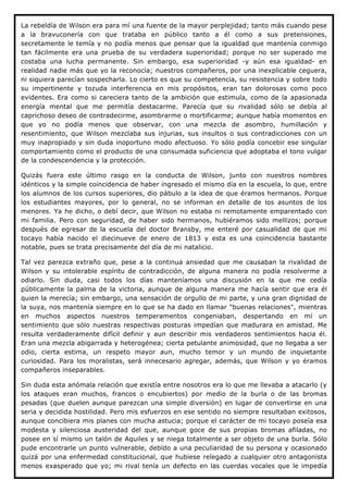 La rebeldía de Wilson era para mí una fuente de la mayor perplejidad; tanto más cuando pese
a la bravuconería con que trataba en público tanto a él como a sus pretensiones,
secretamente le temía y no podía menos que pensar que la igualdad que mantenía conmigo
tan fácilmente era una prueba de su verdadera superioridad; porque no ser superado me
costaba una lucha permanente. Sin embargo, esa superioridad -y aún esa igualdad- en
realidad nadie más que yo la reconocía; nuestros compañeros, por una inexplicable ceguera,
ni siquiera parecían sospecharla. Lo cierto es que su competencia, su resistencia y sobre todo
su impertinente y tozuda interferencia en mis propósitos, eran tan dolorosas como poco
evidentes. Era como si careciera tanto de la ambición que estimula, como de la apasionada
energía mental que me permitía destacarme. Parecía que su rivalidad sólo se debía al
caprichoso deseo de contradecirme, asombrarme o mortificarme; aunque había momentos en
que yo no podía menos que observar, con una mezcla de asombro, humillación y
resentimiento, que Wilson mezclaba sus injurias, sus insultos o sus contradicciones con un
muy inapropiado y sin duda inoportuno modo afectuoso. Yo sólo podía concebir ese singular
comportamiento como el producto de una consumada suficiencia que adoptaba el tono vulgar
de la condescendencia y la protección.

Quizás fuera este último rasgo en la conducta de Wilson, junto con nuestros nombres
idénticos y la simple coincidencia de haber ingresado el mismo día en la escuela, lo que, entre
los alumnos de los cursos superiores, dio pábulo a la idea de que éramos hermanos. Porque
los estudiantes mayores, por lo general, no se informan en detalle de los asuntos de los
menores. Ya he dicho, o debí decir, que Wilson no estaba ni remotamente emparentado con
mi familia. Pero con seguridad, de haber sido hermanos, hubiéramos sido mellizos; porque
después de egresar de la escuela del doctor Bransby, me enteré por casualidad de que mi
tocayo había nacido el diecinueve de enero de 1813 y esta es una coincidencia bastante
notable, pues se trata precisamente del día de mi natalicio.

Tal vez parezca extraño que, pese a la continua ansiedad que me causaban la rivalidad de
Wilson y su intolerable espíritu de contradicción, de alguna manera no podía resolverme a
odiarlo. Sin duda, casi todos los días manteníamos una discusión en la que me cedía
públicamente la palma de la victoria, aunque de alguna manera me hacía sentir que era él
quien la merecía; sin embargo, una sensación de orgullo de mi parte, y una gran dignidad de
la suya, nos mantenía siempre en lo que se ha dado en llamar "buenas relaciones", mientras
en muchos aspectos nuestros temperamentos congeniaban, despertando en mí un
sentimiento que sólo nuestras respectivas posturas impedían que madurara en amistad. Me
resulta verdaderamente difícil definir y aun describir mis verdaderos sentimientos hacia él.
Eran una mezcla abigarrada y heterogénea; cierta petulante animosidad, que no llegaba a ser
odio, cierta estima, un respeto mayor aun, mucho temor y un mundo de inquietante
curiosidad. Para los moralistas, será innecesario agregar, además, que Wilson y yo éramos
compañeros inseparables.

Sin duda esta anómala relación que existía entre nosotros era lo que me llevaba a atacarlo (y
los ataques eran muchos, francos o encubiertos) por medio de la burla o de las bromas
pesadas (que duelen aunque parezcan una simple diversión) en lugar de convertirse en una
seria y decidida hostilidad. Pero mis esfuerzos en ese sentido no siempre resultaban exitosos,
aunque concibiera mis planes con mucha astucia; porque el carácter de mi tocayo poseía esa
modesta y silenciosa austeridad del que, aunque goce de sus propias bromas afiladas, no
posee en sí mismo un talón de Aquiles y se niega totalmente a ser objeto de una burla. Sólo
pude encontrarle un punto vulnerable, debido a una peculiaridad de su persona y ocasionado
quizá por una enfermedad constitucional, que hubiese relegado a cualquier otro antagonista
menos exasperado que yo; mi rival tenía un defecto en las cuerdas vocales que le impedía
 
