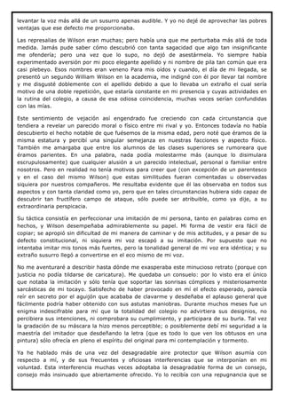 levantar la voz más allá de un susurro apenas audible. Y yo no dejé de aprovechar las pobres
ventajas que ese defecto me proporcionaba.

Las represalias de Wilson eran muchas; pero había una que me perturbaba más allá de toda
medida. Jamás pude saber cómo descubrió con tanta sagacidad que algo tan insignificante
me ofendería; pero una vez que lo supo, no dejó de asestármela. Yo siempre había
experimentado aversión por mi poco elegante apellido y ni nombre de pila tan común que era
casi plebeyo. Esos nombres eran veneno Para mis oídos y cuando, el día de mi llegada, se
presentó un segundo William Wilson en la academia, me indigné con él por llevar tal nombre
y me disgusté doblemente con el apellido debido a que lo llevaba un extraño el cual sería
motivo de una doble repetición, que estaría constante en mi presencia y cuyas actividades en
la rutina del colegio, a causa de esa odiosa coincidencia, muchas veces serían confundidas
con las mías.

Este sentimiento de vejación así engendrado fue creciendo con cada circunstancia que
tendiera a revelar un parecido moral o físico entre mi rival y yo. Entonces todavía no había
descubierto el hecho notable de que fuésemos de la misma edad, pero noté que éramos de la
misma estatura y percibí una singular semejanza en nuestras facciones y aspecto físico.
También me amargaba que entre los alumnos de las clases superiores se rumoreara que
éramos parientes. En una palabra, nada podía molestarme más (aunque lo disimulara
escrupulosamente) que cualquier alusión a un parecido intelectual, personal o familiar entre
nosotros. Pero en realidad no tenía motivos para creer que (con excepción de un parentesco
y en el caso del mismo Wilson) que estas similitudes fueran comentadas u observadas
siquiera por nuestros compañeros. Me resultaba evidente que él las observaba en todos sus
aspectos y con tanta claridad como yo, pero que en tales circunstancias hubiera sido capaz de
descubrir tan fructífero campo de ataque, sólo puede ser atribuible, como ya dije, a su
extraordinaria perspicacia.

Su táctica consistía en perfeccionar una imitación de mi persona, tanto en palabras como en
hechos, y Wilson desempeñaba admirablemente su papel. Mi forma de vestir era fácil de
copiar; se apropió sin dificultad de mi manera de caminar y de mis actitudes, y a pesar de su
defecto constitucional, ni siquiera mi voz escapó a su imitación. Por supuesto que no
intentaba imitar mis tonos más fuertes, pero la tonalidad general de mi voz era idéntica; y su
extraño susurro llegó a convertirse en el eco mismo de mi voz.

No me aventuraré a describir hasta dónde me exasperaba este minucioso retrato (porque con
justicia no podía tildarse de caricatura). Me quedaba un consuelo: por lo visto era el único
que notaba la imitación y sólo tenía que soportar las sonrisas cómplices y misteriosamente
sarcásticas de mi tocayo. Satisfecho de haber provocado en mí el efecto esperado, parecía
reír en secreto por el aguijón que acababa de clavarme y desdeñaba el aplauso general que
fácilmente podría haber obtenido con sus astutas maniobras. Durante muchos meses fue un
enigma indescifrable para mí que la totalidad del colegio no advirtiera sus designios, no
percibiera sus intenciones, ni comprobara su cumplimiento, y participara de su burla. Tal vez
la gradación de su máscara la hizo menos perceptible; o posiblemente debí mi seguridad a la
maestría del imitador que desdeñando la letra (que es todo lo que ven los obtusos en una
pintura) sólo ofrecía en pleno el espíritu del original para mi contemplación y tormento.

Ya he hablado más de una vez del desagradable aire protector que Wilson asumía con
respecto a mí, y de sus frecuentes y oficiosas interferencias que se interponían en mi
voluntad. Esta interferencia muchas veces adoptaba la desagradable forma de un consejo,
consejo más insinuado que abiertamente ofrecido. Yo lo recibía con una repugnancia que se
 