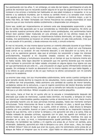 fue acentuando con los años. Y, sin embargo, en este día tan lejano, permítaseme el acto de
justicia de reconocer que no recuerdo ocasión alguna en la que las sugerencias de mi rival me
incitaran a los errores o tonterías tan habituales en esa edad inmadura e inexperta: si no su
talento o su sabiduría mundana. por lo menos su sentido moral y su sensatez eran mucho
más agudos que los míos; y hoy en día, yo hubiera podido ser un hombre mejor, y por lo
tanto más feliz, de haber rechazado con menos frecuencia los consejos encerrados en esos
susurros que en ese momento odiaba cordialmente y despreciaba con amargura.

Como sea, acabé por impacientarme en extremo ante esa desagradable supervisión y cada
día me sentía más agraviado por lo que consideraba su intolerable arrogancia. He dicho ya
que durante nuestros primeros años de relación como condiscípulos, mis sentimientos hacia
Wilson bien podrían haber madurado en una amistad; pero en los últimos meses de mi
residencia en la academia, aunque su impertinencia hubiera disminuido, sin duda, en alguna
medida, mis sentimientos se trocaron en similar proporción; en odio más profundo. Creo que
en una ocasión él lo percibió, y desde entonces me evitó, o simuló evitarme.

Si mal no recuerdo, en esa misma época tuvimos un violento altercado durante el que Wilson
perdió la calma hasta un punto mayor que otras veces, y habló y actuó con una franqueza
nada común en su carácter. En ese momento descubrí, o creí descubrir en su tono, en su
aire, y en su apariencia general, algo que al principio me sorprendió y luego me interesó
profundamente, trayendo a mi recuerdo veladas visiones de mi primera infancia:
vehementes, confusos y tumultuosos recuerdos de un tiempo en que la memoria misma aún
no había nacido. Sólo logro describir la sensación que me oprimía diciendo que me resultó
difícil rechazar la convicción de haber estado vinculado en alguna época muy lejana con ese
ser que permanecía de pie ante mí... una vinculación en algún punto infinitamente remoto del
pasado. Sin embargo la ilusión se desvaneció con la misma rapidez con que había llegado, y
si la refiero es para precisar el día en que mantuve la última conversación con mi extraño
tocayo en la academia.

La enorme casa vieja, con sus innumerables subdivisiones, tenía varios cuartos contiguos de
gran tamaño donde dormía la mayoría de los estudiantes. Como sucede inevitablemente en
un edificio tan mal proyectado, había asimismo una cantidad de cuartos de menor tamaño,
verdaderas sobras de la estructura, y que el ingenio económico del doctor Bransby también
había habilitado como dormitorios; pese a que por su tamaño tan reducido no pudieran alojar
más que a un sólo individuo. Wilson ocupaba uno de esos cuartos pequeños.

Una noche, hacia el final de mi quinto año en la escuela e inmediatamente después del
altercado que acabo de mencionar, cuando todos dormían, me levanté, y lámpara en mano
me interné por interminables pasillos angostos rumbo al dormitorio de mi rival. Hacía mucho
que planeaba hacerle una de esas perversas bromas pesadas, hasta ese momento siempre
infructuosas. Tenía intenciones de llevar a cabo de inmediato mi plan, y decidí que Wilson
percibiera toda su malicia Al llegar a su cuarto, entré en silencio, y dejé afuera la lámpara
cubierta con una pantalla. Avancé un paso y escuché el sonido de su respiración tranquila.
Seguro de que dormía, volví a tomar la lámpara y me aproximé con ella a la cama. Ésta se
hallaba rodeada de pesadas cortinas; siguiendo con mi plan, las aparté con lentitud y en
silencio hasta que rayos de luz iluminaron de golpe al durmiente, mientras mis ojos se
clavaban en su cara. Lo miré, e instantáneamente quedé petrificado, helado. Respiré con
dificultad, me temblaban las rodillas y mi espíritu era presa de un horror sin sentido, pero
intolerable. Jadeando, aproximé aún más la lámpara a su cara. ¿Eran esos... ésos, los rasgos
de William Wilson? Veía sin duda que eran los suyos, pero me estremecía como presa de un
ataque de fiebre al imaginar que no lo eran. ¿Qué había en ellos para confundirme de tal
 