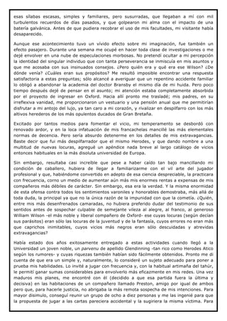 esas sílabas escasas, simples y familiares, pero susurradas, que llegaban a mí con mil
turbulentos recuerdos de días pasados, y que golpearon mi alma con el impacto de una
batería galvánica. Antes de que pudiera recobrar el uso de mis facultades, mi visitante había
desaparecido.

Aunque ese acontecimiento tuvo un vívido efecto sobre mi imaginación, fue también un
efecto pasajero. Durante una semana me ocupé en hacer toda clase de investigaciones o me
dejé envolver en una nube de especulaciones morbosas. No pretendí ocultar a mi percepción
la identidad del singular individuo que con tanta perseverancia se inmiscuía en mis asuntos y
que me acosaba con sus insinuados consejos. ¿Pero quién era y qué era ese Wilson? ¿De
dónde venía? ¿Cuáles eran sus propósitos? Me resultó imposible encontrar una respuesta
satisfactoria a estas preguntas; sólo alcancé a averiguar que un repentino accidente familiar
lo obligó a abandonar la academia del doctor Bransby el mismo día de mi huida. Pero poco
tiempo después dejé de pensar en el asunto; mi atención estaba completamente absorbida
por el proyecto de ingresar en Oxford. Hacia allí pronto me trasladé; mis padres, en su
irreflexiva vanidad, me proporcionaron un vestuario y una pensión anual que me permitirían
disfrutar a mi antojo del lujo, ya tan caro a mi corazón, y rivalizar en despilfarro con los más
altivos herederos de los más opulentos ducados de Gran Bretaña.

Excitado por tantos medios para fomentar el vicio, mi temperamento se desbordó con
renovado ardor, y en la loca infatuación de mis francachelas mancillé las más elementales
normas de decencia. Pero sería absurdo detenerme en los detalles de mis extravagancias.
Baste decir que fui más despilfarrador que el mismo Herodes, y que dando nombre a una
multitud de nuevas locuras, agregué un apéndice nada breve al largo catálogo de vicios
entonces habituales en la más disoluta universidad de Europa.

Sin embargo, resultaba casi increíble que pese a haber caído tan bajo mancillando mi
condición de caballero, hubiera de llegar a familiarizarme con el vil arte del jugador
profesional y que, habiéndome convertido en adepto de esa ciencia despreciable, la practicara
con frecuencia, corno un medio de aumentar aún más mis enormes rentas a expensas de mis
compañeros más débiles de carácter. Sin embargo, esa era la verdad. Y la misma enormidad
de esta ofensa contra todos los sentimientos varoniles y honorables demostraba, más allá de
toda duda, la principal ya que no la única razón de la impunidad con que la cometía. ¿Quién,
entre mis más desenfrenados camaradas, no hubiera preferido dudar del testimonio de sus
sentidos antes de sospechar culpable de semejante vileza al alegre, al franco, al generoso
William Wilson -el más noble y liberal compañero de Oxford- ese cuyas locuras (según decían
sus parásitos) eran sólo las locuras de la juventud y de la fantasía, cuyos errores no eran más
que caprichos inimitables, cuyos vicios más negros eran sólo descuidadas y atrevidas
extravagancias?

Había estado dos años exitosamente entregado a estas actividades cuando llegó a la
Universidad un joven noble, un parvenu de apellido Glendinning -tan rico como Herodes Atico
según los rumores- y cuyas riquezas también habían sido fácilmente obtenidos. Pronto me di
cuenta de que era un simple y, naturalmente, lo consideré un sujeto adecuado para poner a
prueba mis habilidades. Lo invité a jugar con frecuencia y, con la habitual artimaña del tahúr,
le permití ganar sumas considerables para envolverlo más eficazmente en mis redes. Una vez
maduros mis planes, me encontré con él (decidido a que esa partida fuera la última y
decisiva) en las habitaciones de un compañero llamado Preston, amigo por igual de ambos
pero que, para hacerle justicia, no abrigaba la más remota sospecha de mis intenciones. Para
mayor disimulo, conseguí reunir un grupo de ocho a diez personas y me las ingenié para que
la propuesta de jugar a las cartas pareciera accidental y la sugiriera la misma víctima. Para
 