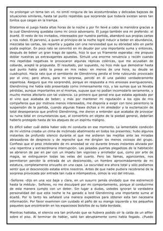 no prolongar un tema tan vil, no omití ninguna de las acostumbradas y delicadas bajezas de
situaciones similares, hasta tal punto repetidas que sorprende que todavía existan seres tan
tontos que caigan en la trampa.

Dilatamos el juego hasta altas horas de la noche y por fin llevé a cabo la maniobra gracias a
la cual Glendinning quedaba como mi único adversario. El juego también era mi preferido: el
écarté. El resto de los invitados, interesados por nuestra partida, abandonó sus propias cartas
y nos rodeó. El parvenú, a quien al principio de la noche logré inducir a beber en abundancia,
mezclaba las cartas, las repartía y jugaba con una nerviosidad que su ebriedad sólo en parte
podía explicar. En poco rato se convirtió en mi deudor por una importante suma y entonces,
después de beber un gran trago de oporto, hizo lo que yo fríamente esperaba: me propuso
doblar nuestras ya extravagantes apuestas. Simulé una enorme renuencia y recién cuando
mis repetidas negativas le provocaron algunas réplicas coléricas, que me acusaban de
cobarde, acepté la propuesta. El resultado, por supuesto, no hizo más que demostrar hasta
qué punto había caído la presa en mis redes: en menos de una hora, su deuda se
cuadruplicó. Hacía rato que el semblante de Glendinning perdía el tinte rubicundo provocado
por el vino; pero ahora, para mi sorpresa, percibí en él una palidez verdaderamente
espantosa. Aseguro que me sorprendió, porque en respuesta a mis ansiosas averiguaciones,
Glendinning me había sido presentado como inmensamente rico, y las sumas que ya llevaba
pérdidas, aunque importantes en sí mismas, supuse que no podían incomodarlo seriamente, y
mucho menos afectarlo con tal violencia. Lo primero que pensé era que estaba agobiado por
el vino que acababa de beber; y más por mantener mi reputación a los ojos de mis
compañeros que por motivos menos interesados, me disponía a exigir con tono perentorio la
suspensión de la partida, cuando algunas frases dichas a mi alrededor y la exclamación de
total desesperanza que profirió Glendinning, me dieron a entender que acababa de provocar
su ruina total en circunstancias que, al convertirlo en objeto de la piedad general, deberían
haberlo protegido hasta de los ataques de un espíritu maligno.

Es difícil saber cuál debía haber sido mi conducta en ese momento. La lamentable condición
de mi víctima creaba un clima de incómodo abatimiento en todos los presentes; hubo algunos
instantes de profundo silencio durante el que me ardieron las mejillas ante las miradas
abrasadoras de desprecio y de reproche que me dirigían los menos viciosos del grupo.
Confieso que el peso intolerable de mi ansiedad se vio durante breves instantes aliviada por
una repentina y extraordinaria interrupción. Las pesadas puertas plegadizas de la habitación
se abrieron de par en par con un ímpetu tan vigoroso y arrollador que, como por arte de
magia, se extinguieron todas las velas del cuarto. Pero las llamas, agonizantes, nos
permitieron percibir la entrada de un desconocido, un hombre aproximadamente de mi
estatura, completamente envuelto en una capa. La oscuridad era ahora total y sólo podíamos
sentir que el desconocido estaba entre nosotros. Antes de que nadie pudiera recobrarse de la
sorpresa provocada por entrada tan ruda e intempestiva, oímos la voz del intruso.

-Señores -dijo en una voz baja y clara, en un susurro jamás olvidado que me estremeció
hasta la médula-. Señores, no me disculparé por mi comportamiento, porque al conducirme
de esta manera cumplo con un deber. Sin lugar a dudas, ustedes ignoran la verdadera
personalidad del que esta noche le ha ganado a lord Glendinning una importante suma al
écarté. Por lo tanto les señalaré una manera expeditiva para obtener esta tan necesaria
información. Por favor examinen con cuidado el paño de su manga izquierda y los pequeños
paquetes que encontrarán en los espaciosos bolsillos de su bata bordada.

Mientras hablaba, el silencio era tan profundo que se hubiera podido oír la caída de un alfiler
sobre el piso. Al terminar de hablar, salió tan abruptamente como había llegado. ¿Puedo
 