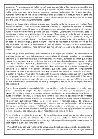 vigilancia. Pero aún en eso no había en qué basar una conjetura. Era ciertamente notable que
en ninguna de las múltiples instancias en que se había cruzado últimamente en mi camino lo
había hecho más que para frustrar planes o malograr hechos que, de haberse cumplido,
hubieran culminado en una amarga maldad. ¡Pobre justificación es ésta, en verdad, para una
autoridad tan imperiosamente asumida! ¡Pobre compensación para los derechos de un libre
albedrío tan pertinaz e insultantemente negado!

También me había visto obligado a notar que, durante un largo período, mi verdugo (que
escrupulosamente y con maravillosa destreza mantuvo su capricho de vestirse de manera
idéntica que yo) consiguió que, en la ejecución de sus variadas interferencias a mi voluntad,
nunca y en ningún momento pudiera ver sus facciones. Quienquiera fuese Wilson, esto, al
menos, era el colmo de la afectación o de la locura. ¿Supuso por un instante que en quien me
amonestó en Eton, en quien malogró mi ambición en Roma, mi venganza en París, mi
apasionado amor en Nápoles o lo que falsamente definiera como mi avaricia en Egipto. Que
en éste -mi archienemigo y genio maligno-, dejaría de reconocer al William Wilson de mis
días de escolar. Al tocayo, al compañero, al rival, al odiado y temido rival de la academia del
doctor Bransby? ¡Imposible! Pero permitan que me apresure a llegar a la última escena del
drama.

Hasta allí yo había sucumbido con indolencia a su imperioso dominio. El sentimiento de
profundo temor con que habitualmente contemplaba el elevado carácter, la majestuosa
sabiduría y la aparente ubicuidad y omnipotencia de Wilson, sumados al terror que ciertos
rasgos de su naturaleza, y las conjeturas que me inspiraban, habían llevado a grabar en mí la
idea de mi absoluta debilidad y desamparo, y a sugerirme una implícita aunque amarga y
renuente sumisión a su arbitraria voluntad. Pero últimamente me había entregado por
completo a la bebida, y la terrible influencia que ésta ejercía sobre mi temperamento
hereditario me llevó a impacientarme cada vez más ante esa vigilancia. Empecé a murmurar,
a vacilar, a resistir. ¿Y fue sólo mi imaginación la que me indujo a creer que con el aumento
de mi propia firmeza, la de mi torturador sufriría una proporcional disminución? Sea como
fuere, empecé a sentirme inspirado por una ardiente esperanza, que con el tiempo fomentó
en mis más secretos pensamientos la firme y desesperada resolución de no seguir tolerando
esa esclavitud.

Fue en Roma, durante el carnaval de 18..., que asistí a un baile de máscaras en el palazzo del
duque napolitano Di Broglio. Me dejé arrastrar con más libertad que de costumbre por el
exceso de bebida, y luego la atmósfera sofocante de los salones atestados me irritó hasta un
punto intolerable. Además, la dificultad de abrirme paso entre la aglomeración de invitados
contribuyó en gran medida a aumentar mi malhumor; porque buscaba ansioso (permítanme
no decir con qué indigno motivo) a la joven, alegre y hermosa esposa del anciano y
tambaleante Di Broglio. Con inescrupulosa confianza ella me había confiado el secreto del
disfraz que luciría esa noche, y habiéndola vislumbrado a la distancia me apresuraba a
reunirme con ella. En ese momento sentí que una mano liviana se apoyaba sobre mi hombro
y volví a escuchar ese inolvidable, bajo y maldito susurro junto a mi oído.

En un absoluto frenesí de furia me volví de inmediato contra aquél que así me interrumpía y
lo aferré por el cuello con violencia. Tal como yo suponía, vestía un disfraz similar al mío:
capa española de terciopelo azul y cinturón rojo del que pendía una espada. Una máscara de
seda negra le cubría por completo la cara.

-¡Miserable! -grité con voz ronca por la furia que cada sílaba que pronunciaba parecía atizar-.
¡Miserable! ¡Impostor! ¡Maldito villano! ¡No permitiré... no permitiré que me persigas hasta la
 