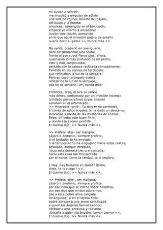 mi ilusión a sonreír,
me impulsó a empujar de súbito
una silla de cojines delante del pájaro,
del busto y la puerta;
entonces, sumergido en el terciopelo,
empecé yo mismo a encadenar
ilusión tras ilusión, pensando
en lo que aquel siniestro pájaro de antaño
quería decir al gemir >> Nunca más <<.

Me senté, ocupado en averiguarlo,
pero sin pronunciar una sílaba
frente al ave cuyos fieros ojos, ahora,
quemaban lo más profundo de mi pecho;
esto y más conjeturaba,
sentado con la cabeza reclinada cómodamente.
Tendido en los cojines de terciopelo
que reflejaban la luz de la lámpara.
Pero en cuyo terciopelo violeta,
reflejando la luz de la lámpara,
ella no se sentará ¡ ah, nunca más!

Entonces, creo, el aire se volvió
más denso, perfumado por un invisible incienso
brindado por serafines cuyas pisadas
sonaban en el alfombrado.
>> Miserable -grité-. Tu dios te ha permitido,
a través de estos ángeles te ha dado un descanso.
Descanso y olvido de las memorias de Leonor.
Bebe, oh bebe este buen filtro,
y olvida esa Leonor perdida.
El cuervo dijo: >> Nunca más <<.

>> Profeta -dije- ser maligno,
pájaro o demonio, siempre profeta,
si el tentador te ha enviado,
o la tempestad te ha empujado hacia estas costas,
desolado, aunque intrépido,
hacia esta desierta tierra encantada,
hacia esta casa tan frecuentada
por el honor. Dime la verdad, te lo imploro.

¿ Hay, hay bálsamo en Galad? ¡Dime,
dime, te lo ruego ! <<.
El cuervo dijo: >> Nunca más <<.

>> Profeta -dije-, ser maligno,
pájaro o demonio, siempre profeta,
por ese cielo que se cierne sobre nosotros,
por ese dios que ambos adoramos,
dile a esta pobre alma cargada
de angustia, si en el lejano Edén
podré abrazar a una joven santificada
a quien los ángeles llaman Leonor,
abrazar a una preciosa y radiante
doncella a quien los ángeles llaman Leonor <<.
El cuervo dijo: >> Nunca más <<.
 