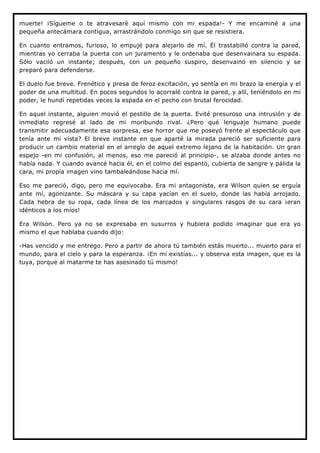 muerte! ¡Sígueme o te atravesaré aquí mismo con mi espada!- Y me encaminé a una
pequeña antecámara contigua, arrastrándolo conmigo sin que se resistiera.

En cuanto entramos, furioso, lo empujé para alejarlo de mí. Él trastabilló contra la pared,
mientras yo cerraba la puerta con un juramento y le ordenaba que desenvainara su espada.
Sólo vaciló un instante; después, con un pequeño suspiro, desenvainó en silencio y se
preparó para defenderse.

El duelo fue breve. Frenético y presa de feroz excitación, yo sentía en mi brazo la energía y el
poder de una multitud. En pocos segundos lo acorralé contra la pared, y allí, teniéndolo en mi
poder, le hundí repetidas veces la espada en el pecho con brutal ferocidad.

En aquel instante, alguien movió el pestillo de la puerta. Evité presuroso una intrusión y de
inmediato regresé al lado de mi moribundo rival. ¿Pero qué lenguaje humano puede
transmitir adecuadamente esa sorpresa, ese horror que me poseyó frente al espectáculo que
tenía ante mi vista? El breve instante en que aparté la mirada pareció ser suficiente para
producir un cambio material en el arreglo de aquel extremo lejano de la habitación. Un gran
espejo -en mi confusión, al menos, eso me pareció al principio-, se alzaba donde antes no
había nada. Y cuando avancé hacia él, en el colmo del espanto, cubierta de sangre y pálida la
cara, mi propia imagen vino tambaleándose hacia mí.

Eso me pareció, digo, pero me equivocaba. Era mi antagonista, era Wilson quien se erguía
ante mí, agonizante. Su máscara y su capa yacían en el suelo, donde las había arrojado.
Cada hebra de su ropa, cada línea de los marcados y singulares rasgos de su cara ¡eran
idénticos a los míos!

Era Wilson. Pero ya no se expresaba en susurros y hubiera podido imaginar que era yo
mismo el que hablaba cuando dijo:

-Has vencido y me entrego. Pero a partir de ahora tú también estás muerto... muerto para el
mundo, para el cielo y para la esperanza. ¡En mí existías... y observa esta imagen, que es la
tuya, porque al matarme te has asesinado tú mismo!
 