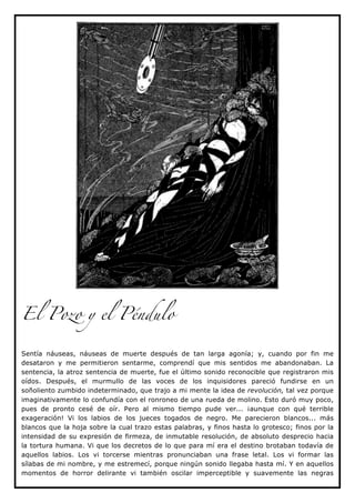 El Pozo y el Péndulo


Sentía náuseas, náuseas de muerte después de tan larga agonía; y, cuando por fin me
desataron y me permitieron sentarme, comprendí que mis sentidos me abandonaban. La
sentencia, la atroz sentencia de muerte, fue el último sonido reconocible que registraron mis
oídos. Después, el murmullo de las voces de los inquisidores pareció fundirse en un
soñoliento zumbido indeterminado, que trajo a mi mente la idea de revolución, tal vez porque
imaginativamente lo confundía con el ronroneo de una rueda de molino. Esto duró muy poco,
pues de pronto cesé de oír. Pero al mismo tiempo pude ver... ¡aunque con qué terrible
exageración! Vi los labios de los jueces togados de negro. Me parecieron blancos... más
blancos que la hoja sobre la cual trazo estas palabras, y finos hasta lo grotesco; finos por la
intensidad de su expresión de firmeza, de inmutable resolución, de absoluto desprecio hacia
la tortura humana. Vi que los decretos de lo que para mí era el destino brotaban todavía de
aquellos labios. Los vi torcerse mientras pronunciaban una frase letal. Los vi formar las
sílabas de mi nombre, y me estremecí, porque ningún sonido llegaba hasta mí. Y en aquellos
momentos de horror delirante vi también oscilar imperceptible y suavemente las negras
 