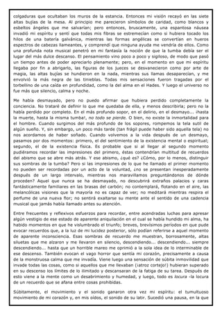 colgaduras que ocultaban los muros de la estancia. Entonces mi visión recayó en las siete
altas bujías de la mesa. Al principio me parecieron símbolos de caridad, como blancos y
esbeltos ángeles que me salvarían; pero entonces, bruscamente, una espantosa náusea
invadió mi espíritu y sentí que todas mis fibras se estremecían como si hubiera tocado los
hilos de una batería galvánica, mientras las formas angélicas se convertían en hueros
espectros de cabezas llameantes, y comprendí que ninguna ayuda me vendría de ellos. Como
una profunda nota musical penetró en mi fantasía la noción de que la tumba debía ser el
lugar del más dulce descanso. El pensamiento vino poco a poco y sigiloso, de modo que pasó
un tiempo antes de poder apreciarlo plenamente; pero, en el momento en que mi espíritu
llegaba por fin a abrigarlo, las figuras de los jueces se desvanecieron como por arte de
magia, las altas bujías se hundieron en la nada, mientras sus llamas desaparecían, y me
envolvió la más negra de las tinieblas. Todas mis sensaciones fueron tragadas por el
torbellino de una caída en profundidad, como la del alma en el Hades. Y luego el universo no
fue más que silencio, calma y noche.

Me había desmayado, pero no puedo afirmar que hubiera perdido completamente la
conciencia. No trataré de definir lo que me quedaba de ella, y menos describirla; pero no la
había perdido por completo. En el más profundo sopor, en el delirio, en el desmayo... ¡hasta
la muerte, hasta la misma tumba!, no todo se pierde. O bien, no existe la inmortalidad para
el hombre. Cuando surgimos del más profundo de los sopores, rompemos la tela sutil de
algún sueño. Y, sin embargo, un poco más tarde (tan frágil puede haber sido aquella tela) no
nos acordamos de haber soñado. Cuando volvemos a la vida después de un desmayo,
pasamos por dos momentos: primero, el del sentimiento de la existencia mental o espiritual;
segundo, el de la existencia física. Es probable que si al llegar al segundo momento
pudiéramos recordar las impresiones del primero, éstas contendrían multitud de recuerdos
del abismo que se abre más atrás. Y ese abismo, ¿qué es? ¿Cómo, por lo menos, distinguir
sus sombras de la tumba? Pero si las impresiones de lo que he llamado el primer momento
no pueden ser recordadas por un acto de la voluntad, ¿no se presentan inesperadamente
después de un largo intervalo, mientras nos maravillamos preguntándonos de dónde
proceden? Aquel que nunca se ha desmayado, no descubrirá extraños palacios y caras
fantásticamente familiares en las brasas del carbón; no contemplará, flotando en el aire, las
melancólicas visiones que la mayoría no es capaz de ver; no meditará mientras respira el
perfume de una nueva flor; no sentirá exaltarse su mente ante el sentido de una cadencia
musical que jamás había llamado antes su atención.

Entre frecuentes y reflexivos esfuerzos para recordar, entre acendradas luchas para apresar
algún vestigio de ese estado de aparente aniquilación en el cual se había hundido mi alma, ha
habido momentos en que he vislumbrado el triunfo; breves, brevísimos períodos en que pude
evocar recuerdos que, a la luz de mi lucidez posterior, sólo podían referirse a aquel momento
de aparente inconsciencia. Esas sombras de recuerdo me muestran, borrosamente, altas
siluetas que me alzaron y me llevaron en silencio, descendiendo... descendiendo... siempre
descendiendo... hasta que un horrible mareo me oprimió a la sola idea de lo interminable de
ese descenso. También evocan el vago horror que sentía mi corazón, precisamente a causa
de la monstruosa calma que me invadía. Viene luego una sensación de súbita inmovilidad que
invade todas las cosas, como si aquellos que me llevaban (¡atroz cortejo!) hubieran superado
en su descenso los límites de lo ilimitado y descansaran de la fatiga de su tarea. Después de
esto viene a la mente como un desabrimiento y humedad, y luego, todo es locura -la locura
de un recuerdo que se afana entre cosas prohibidas.

Súbitamente, el movimiento y el sonido ganaron otra vez mi espíritu: el tumultuoso
movimiento de mi corazón y, en mis oídos, el sonido de su latir. Sucedió una pausa, en la que
 