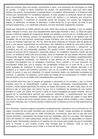 todo era confuso. Otra vez sonido, movimiento y tacto -una sensación de hormigueo en todo
mi cuerpo-. Y luego la mera conciencia de existir, sin pensamiento; algo que duró largo
tiempo. De pronto, bruscamente, el pensamiento, un espanto estremecedor y el esfuerzo más
intenso por comprender mi verdadera situación. A esto sucedió un profundo deseo de recaer
en la insensibilidad. Otra vez un violento revivir del espíritu y un esfuerzo por moverme,
hasta conseguirlo. Y entonces el recuerdo vívido del proceso, los jueces, las colgaduras
negras, la sentencia, la náusea, el desmayo. Y total olvido de lo que siguió, de todo lo que
tiempos posteriores, y un obstinado esfuerzo, me han permitido vagamente recordar.

Hasta ese momento no había abierto los ojos. Sentí que yacía de espaldas y que no estaba
atado. Alargué la mano, que cayó pesadamente sobre algo húmedo y duro. La dejé allí algún
tiempo, mientras trataba de imaginarme dónde me hallaba y qué era de mí. Ansiaba abrir los
ojos, pero no me atrevía, porque me espantaba esa primera mirada a los objetos que me
rodeaban. No es que temiera contemplar cosas horribles, pero me horrorizaba la posibilidad
de que no hubiese nada que ver. Por fin, lleno de atroz angustia mi corazón, abrí de golpe los
ojos, y mis peores suposiciones se confirmaron. Me rodeaba la tiniebla de una noche eterna.
Luché por respirar; lo intenso de aquella oscuridad parecía oprimirme y sofocarme. La
atmósfera era de una intolerable pesadez. Me quedé inmóvil, esforzándome por razonar.
Evoqué el proceso de la Inquisición, buscando deducir mi verdadera situación a partir de ese
punto. La sentencia había sido pronunciada; tenía la impresión de que desde entonces había
transcurrido largo tiempo. Pero ni siquiera por un momento me consideré verdaderamente
muerto. Semejante suposición, no obstante lo que leemos en los relatos ficticios, es por
completo incompatible con la verdadera existencia. Pero, ¿dónde y en qué situación me
encontraba? Sabía que, por lo regular, los condenados morían en un auto de fe, y uno de
éstos acababa de realizarse la misma noche de mi proceso. ¿Me habrían devuelto a mi
calabozo a la espera del próximo sacrificio, que no se cumpliría hasta varios meses más
tarde? Al punto vi que era imposible. En aquel momento había una demanda inmediata de
víctimas. Y, además, mi calabozo, como todas las celdas de los condenados en Toledo, tenía
piso de piedra y la luz no había sido completamente suprimida.

Una horrible idea hizo que la sangre se agolpara a torrentes en mi corazón, y por un breve
instante recaí en la insensibilidad. Cuando me repuse, temblando convulsivamente, me
levanté y tendí desatinadamente los brazos en todas direcciones. No sentí nada, pero no me
atrevía a dar un solo paso, por temor de que me lo impidieran las paredes de una tumba.
Brotaba el sudor por todos mis poros y tenía la frente empapada de gotas heladas. Pero la
agonía de la incertidumbre terminó por volverse intolerable, y cautelosamente me volví
adelante, con los brazos tendidos, desorbitados los ojos en el deseo de captar el más débil
rayo de luz. Anduve así unos cuantos pasos, pero todo seguía siendo tiniebla y vacío. Respiré
con mayor libertad; por lo menos parecía evidente que mi destino no era el más espantoso de
todos.

Pero entonces, mientras seguía avanzando cautelosamente, resonaron en mi recuerdo los mil
vagos rumores de las cosas horribles que ocurrían en Toledo. Cosas extrañas se contaban
sobre los calabozos; cosas que yo había tomado por invenciones, pero que no por eso eran
menos extrañas y demasiado horrorosas para ser repetidas, salvo en voz baja. ¿Me dejarían
morir de hambre en este subterráneo mundo de tiniebla, o quizá me aguardaba un destino
todavía peor? Demasiado conocía yo el carácter de mis jueces para dudar de que el resultado
sería la muerte, y una muerte mucho más amarga que la habitual. Todo lo que me
preocupaba y me enloquecía era el modo y la hora de esa muerte.
 